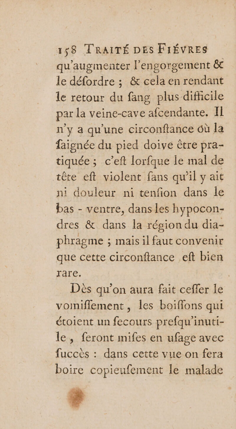 qu'augmenter l’engorgement &amp;t le défordre ; &amp; cela en rendant le retour du fang plus difficile par la veine-cave afcendante. Il n'y a qu'une circonftance Où la faignée du pied doive ètre pra- tiquée ; c’eft lorfque le mal de tête eft violent fans qu’il y ait ni douleur ni tenfon dans le bas - ventre, dans les hypocon- dres &amp; dans la région du dia- phragme ; mais il faut convenir que cette circonftance eft bien rare. | Dés qu’on aura fait cefler le vomiflement, les boiffons qui étoient un fecours prefqu'inuti- le, feront mifes en ufage avec fuccès : dans cette vue on fera boire copieufement le malade è