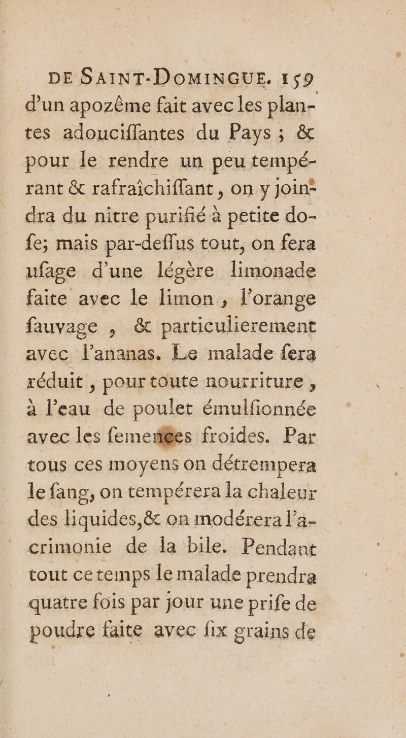 d’un apozême fait avec les plan- tes adouciflantes du Pays ; &amp; pour le rendre un peu ter rant &amp; rafraichiffant , on y join* dra du nitre purifié à petite do- fe; mais par-deffus tout, on fera ufage d’une légère limonade faite avec le limon , l'orange fauvage , &amp; particulierement avec l'ananas. Le malade fera réduit , pour toute nourriture , à l'eau de poulet émulfionnée avec les femen@es froides. Par tous ces moyens on détrempera le fang, on tempérera la chaleur des liquides,&amp; on modérera l’a- crimonie de la bile, Pendant cout ce temps le malade prendra quatre fois par jour une prife de poudre faite avec fix grains de