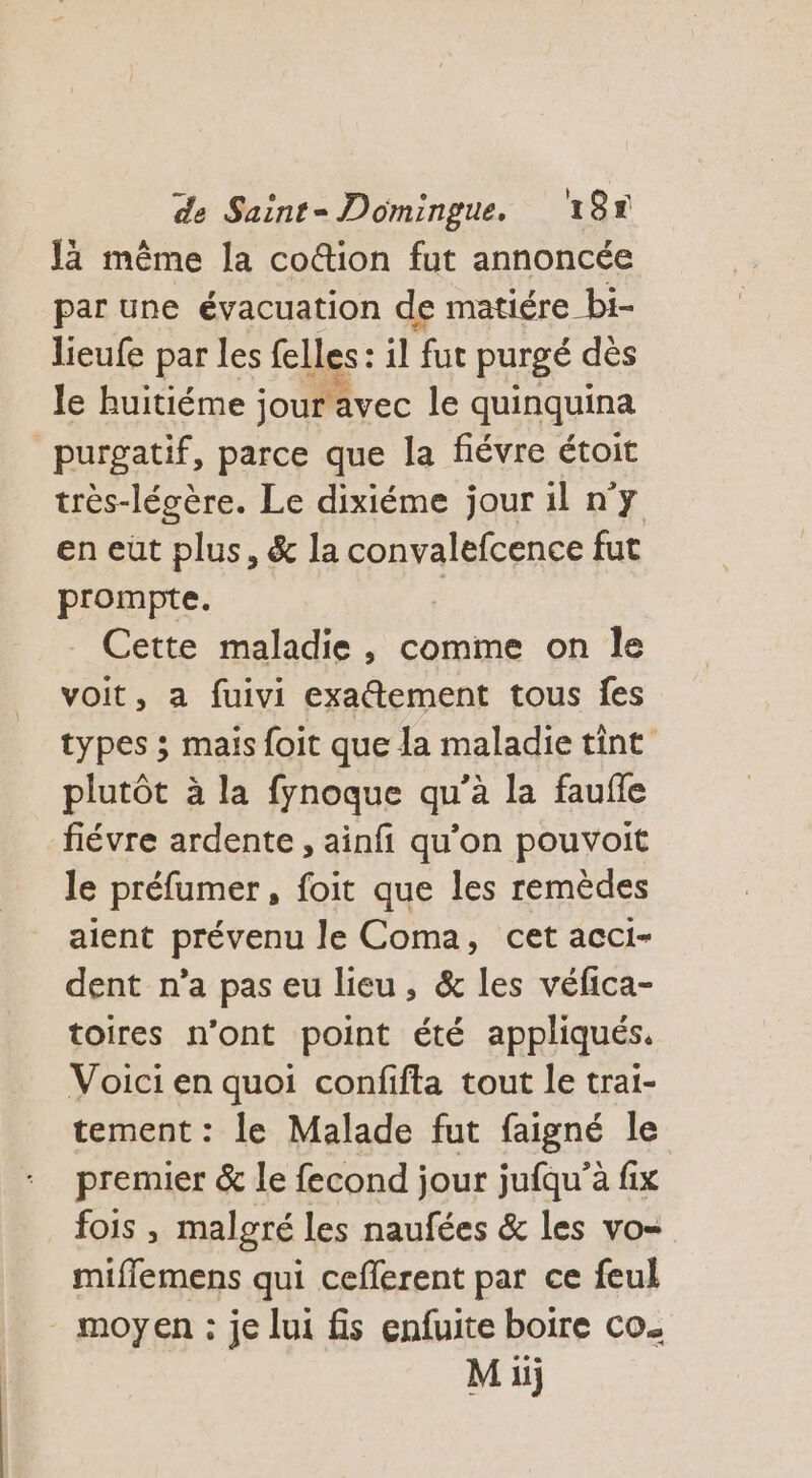 là même la coûtion fut annoncée par une évacuation de matiére bi- lieufe par les felles : il fut purgé dès le huitiéme jour avec le quinquina purgatif, parce que la fiévre étoit très-légère. Le dixiéme jour il n’y en eüt plus, &amp; la convalefcence fut prompte. Cette maladie, comme on Île voit, a fuivi exaétement tous fes types ; mais foit que la maladie tint plutôt à la fynoque qu’à la faufle fiévre ardente , ainfi qu’on pouvoit le préfumer, foit que les remèdes aient prévenu le Coma, cet acci- dent n’a pas eu lieu, &amp; les véfica- toires n’ont point été appliqués. Voici en quoi confifta tout le trai- tement: le Malade fut faigné le premier &amp; le fecond jour jufqu'’à fix fois , malgré les naufées &amp; les vo= mifflemens qui ceflerent par ce feul moyen : je lui fis enfuite boire co. Mi