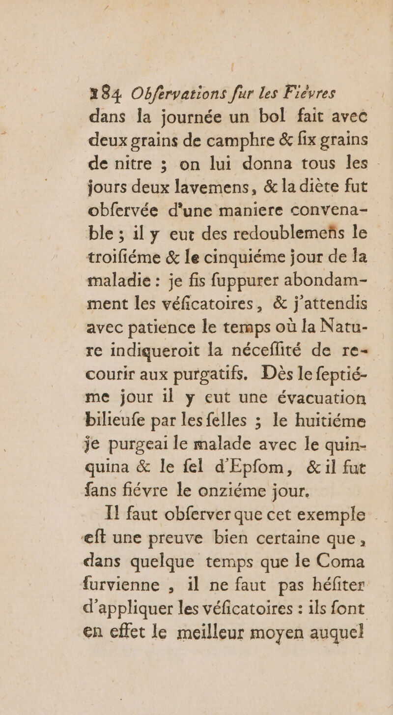dans Îa journée un bol fait avec deux grains de camphre &amp; fix grains de nitre ; on lui donna tous les : jours deux lavemens, &amp; la diète fut obfervée d'une maniere convena- ble ; il y eut des redoublemeñs le troifiéme &amp; le cinquiéme jour de la maladie : je fis fuppurer abondam- ment les véficatoires, &amp; j’attendis avec patience le temps où la Natu- re indiqueroit la néceflité de re courir aux purgatifs. Dès le feptié- me jour il y eut une évacuation bilieufe par lesfelles ; le huitiéme je purgeai le malade avec le quin- quina &amp; le fel d'Epfom, &amp;il fut fans fiévre le onziéme jour. IT faut obferver que cet exemple €ft une preuve bien certaine que, dans quelque temps que le Coma furvienne , il ne faut pas héfiter d'appliquer les véficatoires : ils font en effet le meilleur moyen auquel
