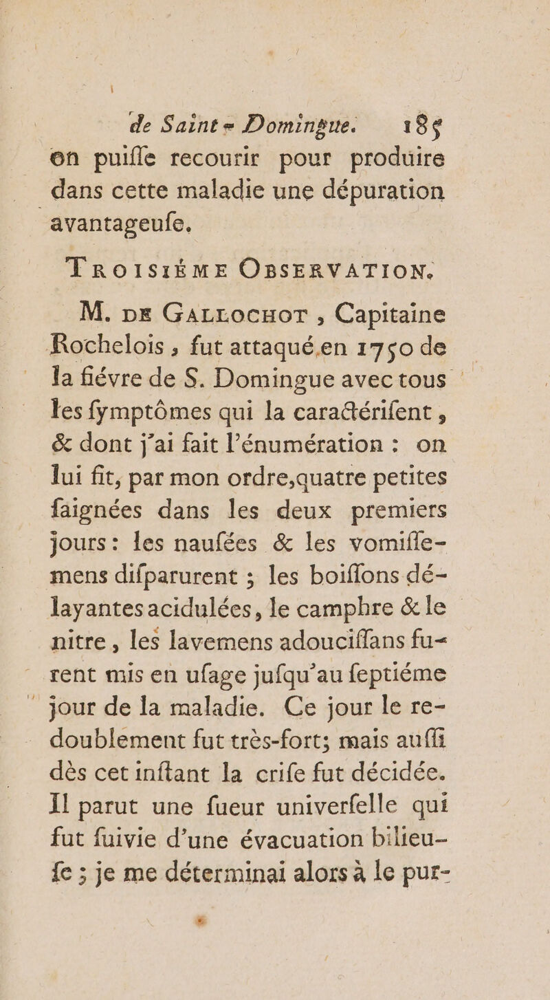 on puille recourir pour produire dans cette maladie une dépuration avantageufe, TROISIÈME OBSERVATION. M. De GaLrrocuor , Capitaine KRochelois , fut attaqué.en 1750 de la fiévre de S. Domingue avec tous les fymptômes qui la cara&amp;érifent , &amp; dont j'ai fait l’énumération : on lui fit, par mon ordre,auatre petites faignées dans les deux premiers jours: les naufées &amp; les vomifle- mens difparurent ; les boiflons dé- layantesacidulées, le camphre &amp;le nitre , les lavemens adouciflans fu&lt; rent mis en ufage jufqu’au feptiéme ” jour de la maladie. Ce jour le re- doublement fut très-fort; mais auffi dès cet inftant la crife fut décidée. Il parut une fueur univerfelle qui fut fuivie d’une évacuation bilieu- fe ; je me déterminai alors à le pur- #