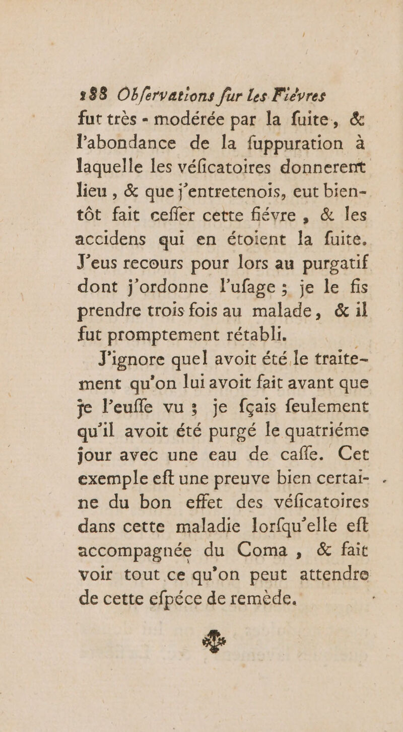 fut très - modérée par la fuite, &amp; l'abondance de la fuppuration à laquelle les véficatoires donnerent lieu , &amp; que j’entretenois, eut bien- tôt fait cefler cette fiévre , &amp; les accidens qui en étoient la fuite. J'eus recours pour lors au purgatif dont j'ordonne l’ufage ; je le fis prendre trois fois au malade, &amp; il fut promptement rétabli. J'ignore quel avoit été le traite- ment qu'on lui avoit fait avant que je l’eufle vu; je fçais feulement qu'il avoit été purgé le quatriéme jour avec une eau de cafle. Cet exemple eft une preuve bien certai- ne du bon effet des véficatoires dans cette maladie lorfqu’elle eft accompagnée du Coma , &amp; fait voir tout ce qu’on peut attendre de cette efpéce de remède. La