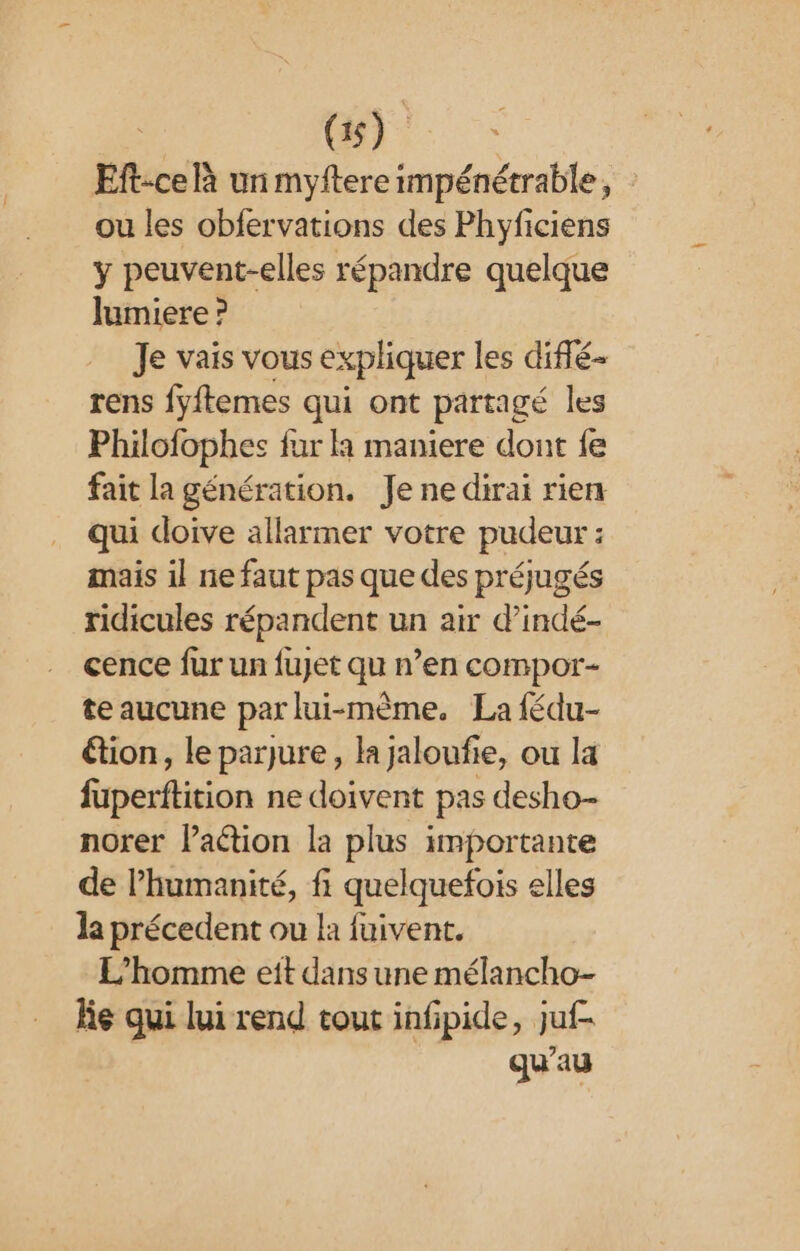 | Qi. Eft:ce À un myftere impénétrable, ou les obfervations des Phyficiens y peuvent-elles répandre quelque lumiere ? Je vais vous expliquer les diffé- rens fyftemes qui ont partagé les Philofophes fur à maniere dont fe fait la génération. Je ne dirai rien qui doive allarmer votre pudeur : mais il ne faut pas que des préjugés ridicules répandent un air d’indé- cence fur un fujet qu n’en compor- te aucune par lui-même. La fédu- étion, le parjure, la jaloufie, ou la fuperftition ne doivent pas desho- norer lation la plus importante de l'humanité, fi quelquefois elles la précedent ou la fuivent. L'homme eit dans une mélancho- le qui lui rend tout infpide, juf- qu'au