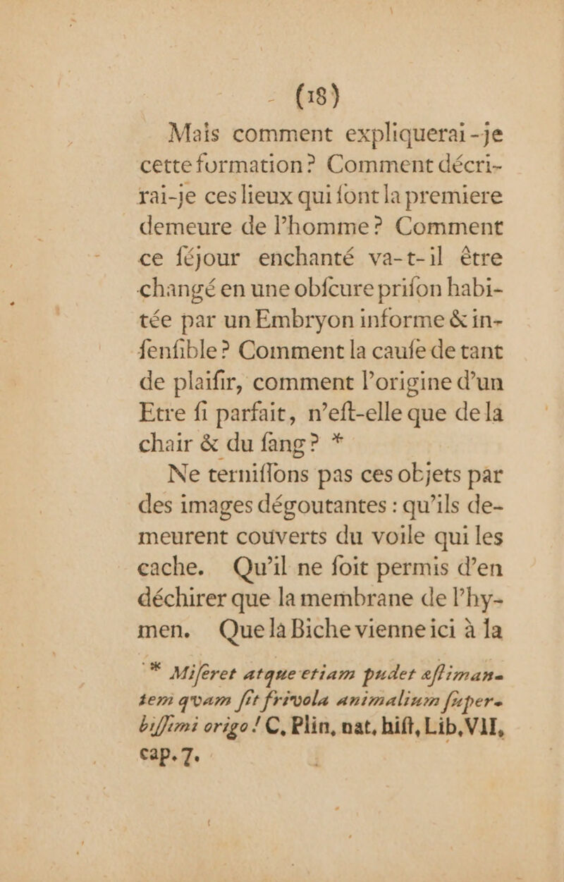 Mais comment expliquerai-je cette formation? Comment décri- rai-je ces lieux qui font la premiere demeure de Phomme? Comment ce féjour enchanté va-t-il être changé en une obfcure prifon habi- tée par un Embryon informe &amp; in- fenfible ? Comment la caufe de tant de plaifir, comment lorigine d’un Etre fi parfait, n’eft-elle que de la chair &amp; du fang? * Ne terniflons pas ces objets par des images dégoutantes : qu’ils de- meurent couverts du voile qui les cache. Qu'il ne foit permis d’en déchirer que la membrane de l’hy- men. Quela Biche vienneici à fa * Miferet atque etiam pudet affiman- tem gvam fit frivola animaliurm faper. biffimi origo ! C, Plin, nat, hif, Lib, VIT, cap. 7.