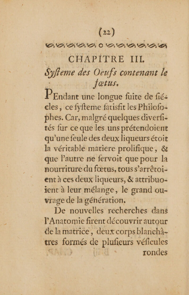 PARA OR PE CHAPITRE lIIL Sfreme des Oeufs contenant le Jatus, P Endant une longue fuite de fié&lt; cles, ce fyfteme fatisfit les Philofo: bhes. Car, malgré quelques diverfi- tés fur ce que les uns prétendoïent qu’une feule des deux liqueurs étoit la véritablé matiere prolifique, &amp; que autre ne fervoit que pour la nourriture du fœtus, tous s’arrétoi- ent à ces deux liqueurs, &amp; attribuo- ient à leur mélange, le grand ou- vrage de la génération. De nouvelles recherches dans PAnatomie firent découvrir autour de la matrice, deux corps blanchà- tes formés de plufieurs véficules RE) rondes !