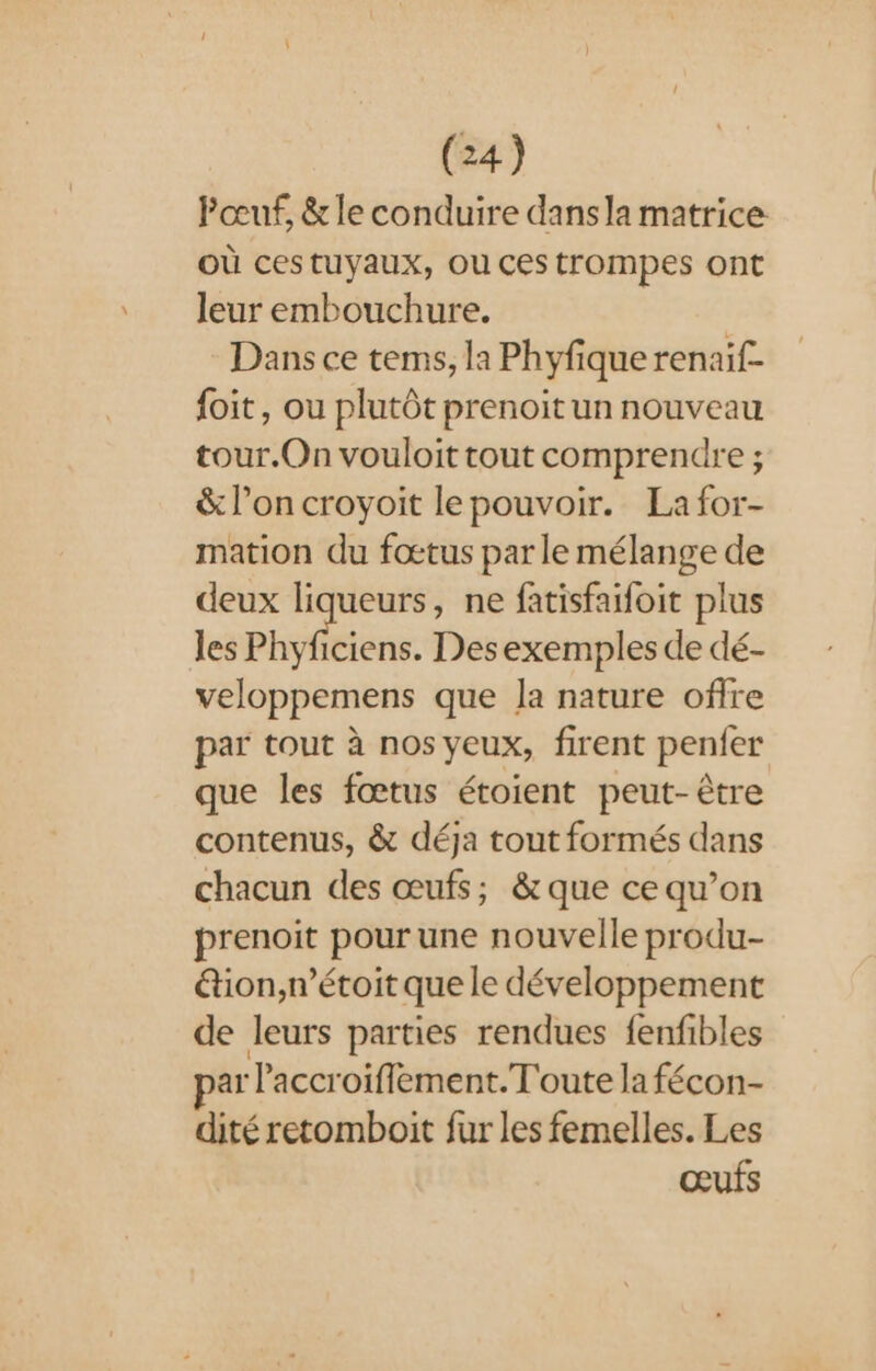 Pœuf, &amp; le conduire dansla matrice Où cestuyaux, Ou ces trompes ont leur embouchure. Dans ce tems, la Phyfique renaif- {oit, ou plutôt prenoitun nouveau tour.On vouloit tout comprendre ; &amp; l’on croyoit lepouvoir. La for- mation du fœtus par le mélange de deux liqueurs, ne fatisfaifoit plus les Phyficiens. Des exemples de dé- veloppemens que la nature offre par tout à nos yeux, firent penfer que les fœtus étoient peut-être contenus, &amp; déja tout formés dans chacun des œufs; &amp; que ce qu’on prenoit pour une nouvelle produ- &amp;tion,n’étoit que le développement de leurs parties rendues fenfibles ar Paccroiflement.T'oute la fécon- dité retomboit fur les femelles. Les œufs