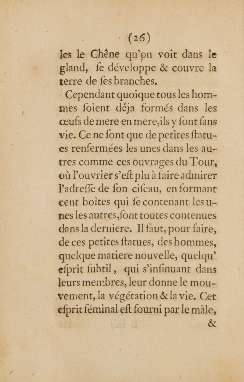 les le Chêne qu’on voit dans le gland, fe développe &amp; couvre la terre de fes branches. Cependant quoique tous les hom- mes foient déja formés dans les œufs de mere en mere,ils y font fans vie. Ce ne font que de petites ftatu- es renfermées les unes dans les au- tres comme ces ouvrages du Tour, où l’ouvrier s’eft plu à faireadmirer Padrefle de fon cifeau, en formant cent boites qui fe contenant les u- pes les autres,font toutes contenues dans la derniere. Il faut, pour faire, de ces petites ftatues, des hommes, quelque matiere nouvelle, quelqu” elprit fubtil, qui s’infinuant dans leurs membres, leur donne le mou- vement, la végétation &amp; la vie. Cet efprit féminal eft fourni par le mâle, à