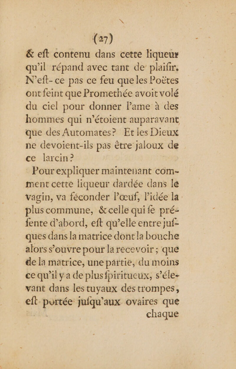 &amp; eft contenu dans cette liqueur qu'il répand avec tant de’ plaifir. N'’eft- ce pas ce feu que les Poëtes ont feint que Promethée avoit volé du ciel pour donner lame à des hommes qui n’étoient auparavant que des Automates? Et les Dieux ne devoient-ils pas être jaloux de ce larcin? Pourexpliquer maintenant com- ment cette liqueur dardée dans lé vagin, va féconder Pœuf, Pidée la: plus commune, &amp;celle quife pré- fente d’abord, eft qu’elle entre juf- ques dans la matrice dont la bouche _ alors s'ouvre pour la recevoir ; que de la matrice, une partie, du moins ce qu’il ya de plusfpiritucux, s’éle- vant dans les tuyaux des trompes, eft. fish juiqu’aux ovaires que chaque