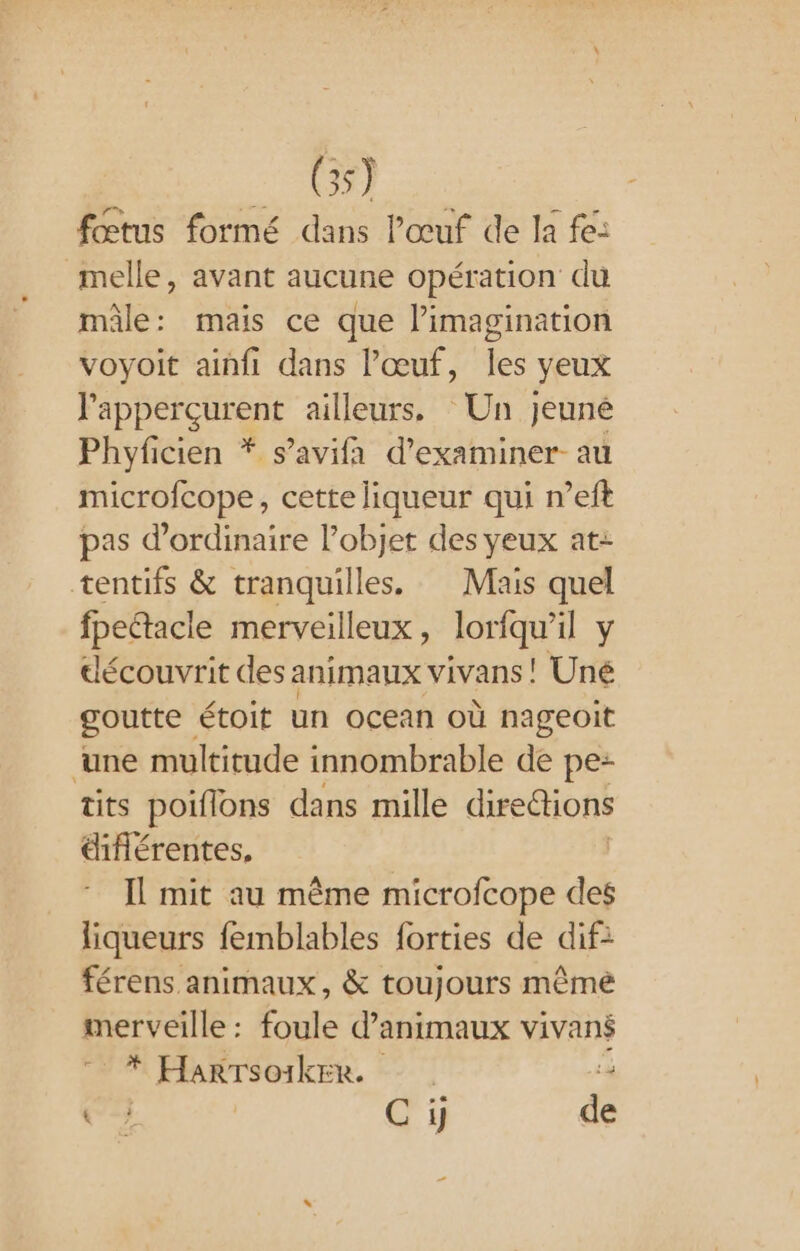 - 69) fœtus formé dans l'œuf de la fe: melle, avant aucune opération du mâle: mais ce que limagination voyoit ainfi dans l'œuf, les yeux l'apperçurent ailleurs. Un Jeuné Phyficien * s’avifa d'examiner au microfcope, cette liqueur qui n’eft pas d'ordinaire l’objet des yeux at- tentifs &amp; tranquilles. Mais quel fpectacle merveilleux, loriqu’il y découvrit des animaux vivans ! Uné goutte, étoit un ocean Où nageoit ‘une multitude innombrable de pe: tits poiflons dans mille direétions ifiérentes, Il mit au même microfcope des liqueurs femblables forties de dif: férens animaux, &amp; toujours même merveille: foule d'animaux vivané * Harrsoiker. ‘4 C++ | € i} de