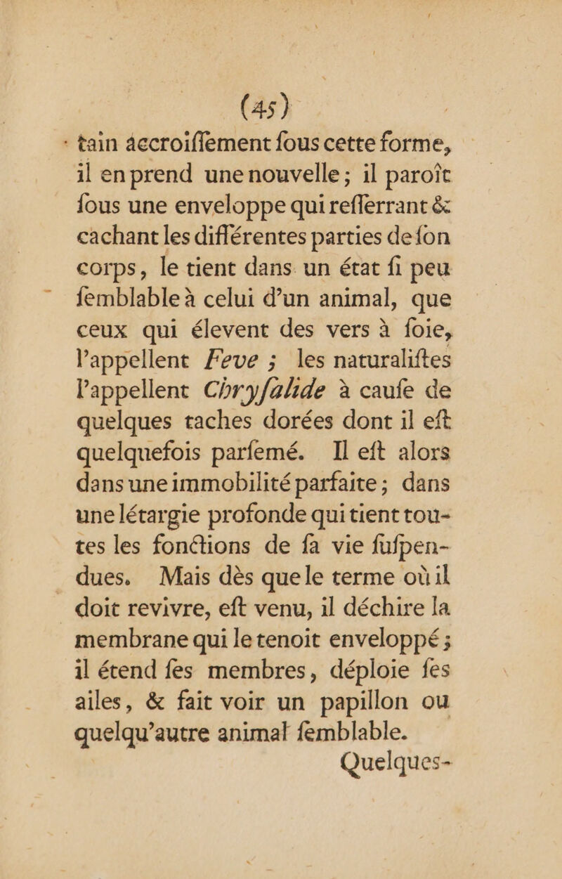 * tain accroifflement fous cette forme, il en prend une nouvelle; il paroîc fous une enveloppe qui reflerrant &amp; cachant les diflérentes parties defon corps, le tient dans un état fi peu femblable à celui d’un animal, que ceux qui élevent des vers à foie, appellent Feve ; les naturaliftes lappellent Chryfalide à caufe de quelques taches dorées dont il eft quelquefois parfemé. Il eft alors dansuneimmobilité parfaite; dans une létargie profonde qui tient tou- tes les fonctions de fa vie fufpen- dues. Mais dès quele terme oùil doit revivre, eft venu, il déchire la membrane qui le tenoit enveloppé ; il étend fes membres, déploie fes ailes, &amp; fait voir un papillon ou quelqu’autre animal femblable. Quelques-