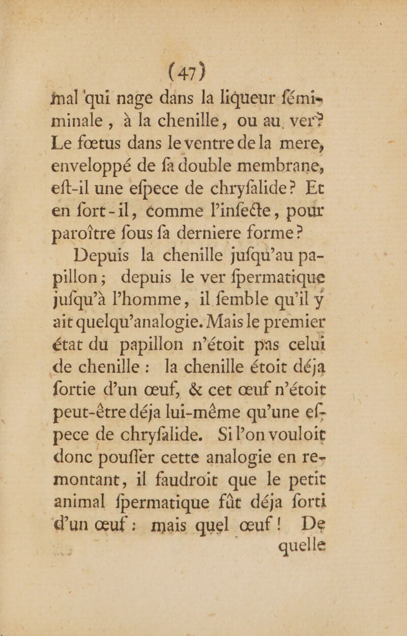 mal qui nage dans la liqueur fémi- minale , à la chenille, ou au ver? Le fœtus dans le ventre dela mere, enveloppé de fa double membrane, eft-il une efpece de chryfalide? Et en fort-il, Comme l’infeéte, pour paroître 4 fa derniere fes Depuis la chenille jufqu’au pa- pillon; depuis le ver fpermatique juqu’è à l’homme, il femble qu'il y ait quelqu’analogie. Mais le premier état du papillon n’étoit pas celui de chenille : la chenille étoit déja fortie d’un œuf, &amp; cet œuf n’étoit peut-être déja lui-même qu’une ef- pece de chryfalide. SiPon vouloit donc poufler cette analogie en re- montant, il faudroit que le petit animal fpermatique fût déja forti dun œuf: mais quel œuf! De quelle