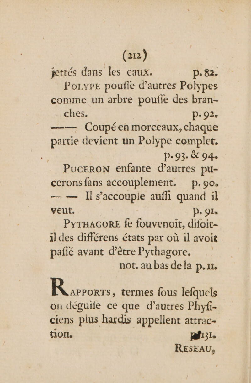 jettés dans les eaux. p.82. Poi.ype poufle d’autres Polypes comme un arbre poufle des bran- ches. P- 92. - Coupéen morceaux, chaque paitie devient un Polype complet, P- 93. &amp; 94 PucERON enfante d’autres pu- cerons fans accouplement. p.90. — — Il s’accoupie aufli quand il veut. P. 91. PYTHAGORE fe fouvenoit, difoit- il des diflérens états par où il avoit pañlé avant d’être Pythagore. not. au bas de la p.xr. |: ST termes fous lefquels on déguife ce que d’autres Phyfi- ciens plus hardis appellent attrac- tion, Rf:1. RESEAU,