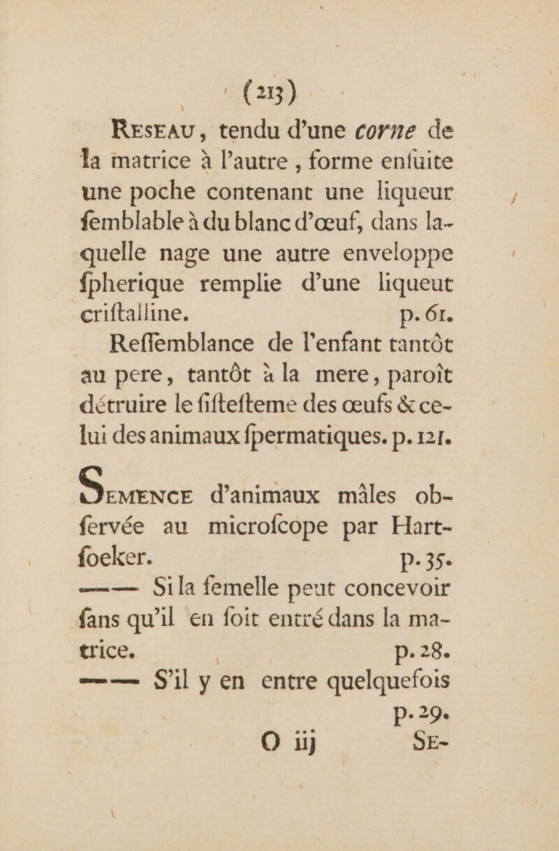 : (25) RESEAU, tendu d’une corne de la matrice à l’autre , forme enfuite une poche contenant une liqueur femblable à du blanc d'œuf, dans la- quelle nage une autre enveloppe fpherique remplie d’une liqueut criftalline. p. 61. _ Reffemblance de l'enfant tantôt au pere, tantôt « la mere, paroît détruire le fiftefteme des œufs &amp; ce- lui des animaux fpermatiques. p. 121. neue d'animaux mâles ob- fervée au microfcope par Hart- foeker. p.35. —— Sila femelle peut concevoir fans qu’il en foit entré dans la ma- trice. | p.28. —— Sil yen entre quelquefois p.29.