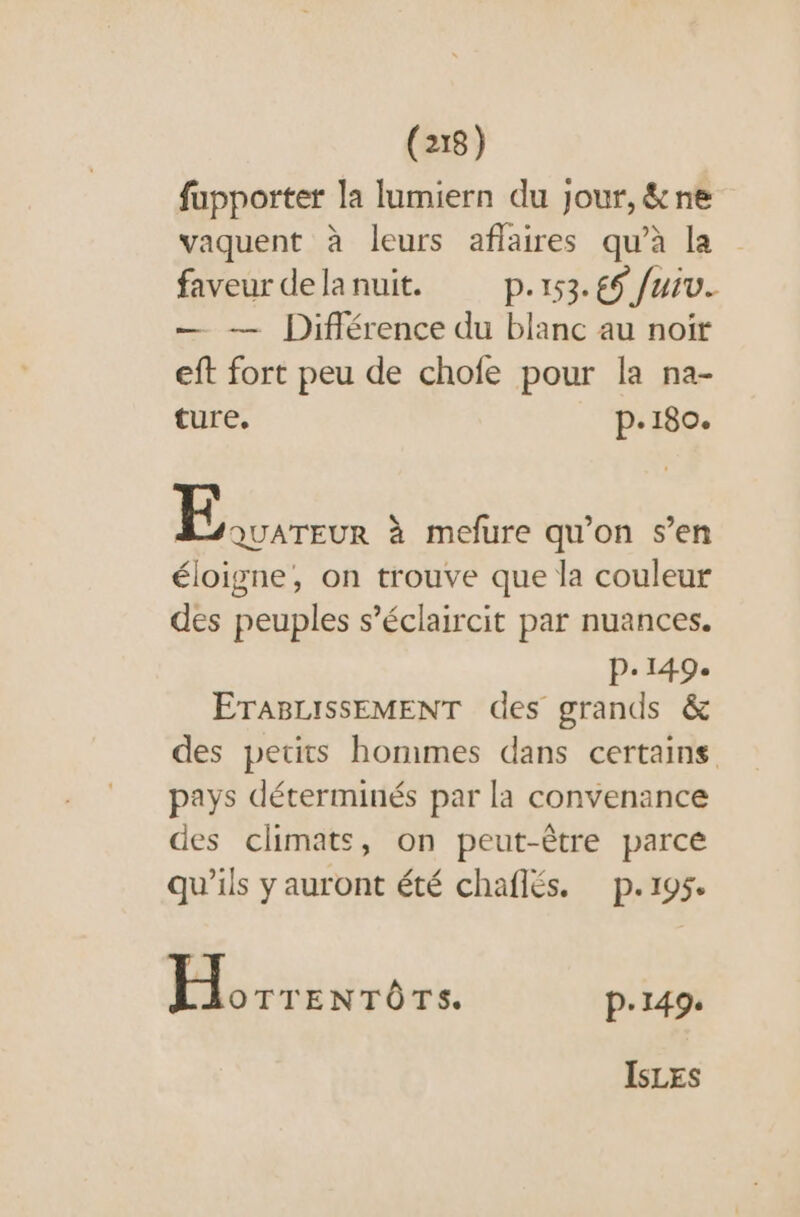 fupporter la lumiern du jour, &amp;ne vaquent à leurs aflaires qu'à la faveur delanuit. p.153. 69 fuiv. — — Différence du blanc au noir eft fort peu de chofe pour la na- ture. p.180. | spas à mefure qu'on s’en éloigne, on trouve que la couleur des peuples s’éclaircit par nuances. p.149. ETABLISSEMENT des grands &amp; des petits hommes dans certains pays déterminés par la convenance des climats, on peut-être parce qu'ils y auront été chaflés. p.195. M gd: p.149. ISLES