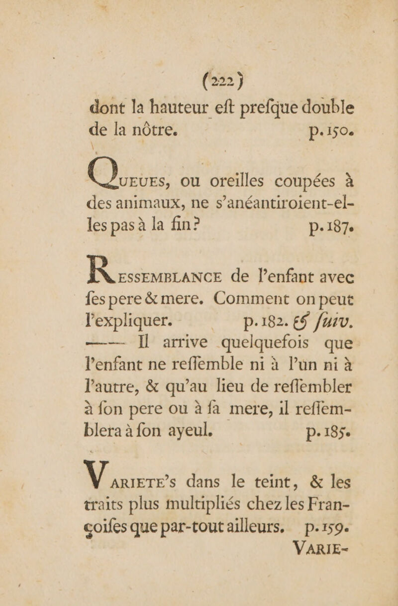 dont la nu ef un double de la nôtre. p.150. Es ou oreilles coupées à des animaux, ne s’anéantiroient-el- les pas à la fin? p.187 camiance de lenfant avec fes pere &amp; mere. Comment on peut l'expliquer. p.182. €$ fur. —— Il arrive quelquefois que l'enfant ne reflemble ni à l’un ni à l’autre, &amp; qu’au lieu de reflembler à fon pere ou à fa mere, il reffem- blera à fon ayeul. p.185e Ni dans le teint, &amp; les traits plus multipliés chez les Fran- coifes que par-tout ailleurs. p.159. VARIE-