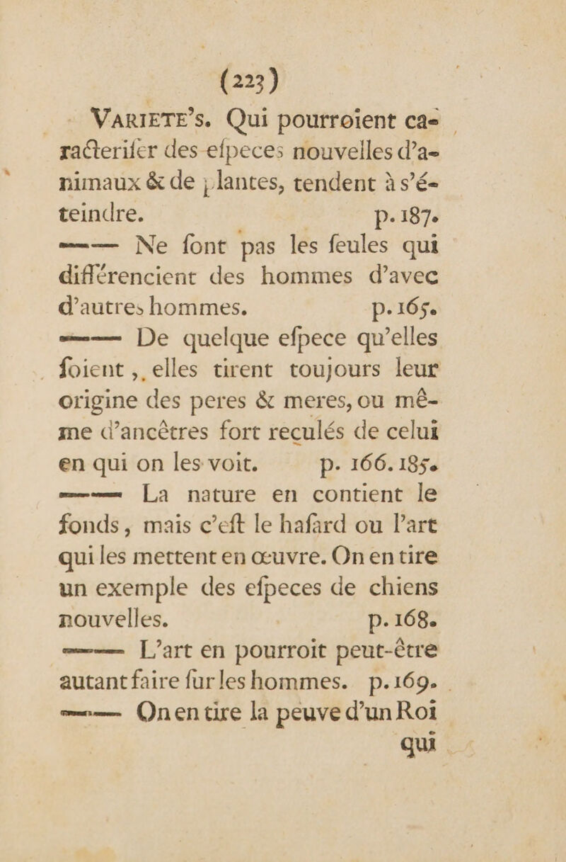 VARIETE’s. Qui pourroïent ca= ra(terifer des efpeces nouvelles d’a- nimaux &amp; de ; lantes, tendent à s’é- teindre. P-187- —— Ne font pas les feules qui difflérencient des hommes d’avec d’autres hommes. p.165. —— De quelque elpece qu’elles _ Soient ,.elles tirent toujours leur drigine des peres &amp; meres, ou mê- me «ancêtres fort reculés de celui en qui on les voit. p- 166. 185e …— [a nature en contient le fonds, mais c’eft le hafard ou Part qui les mettent en œuvre. Onentire un exemple des efpeces de chiens nouvelles. p.168. L’art en pourroit peut-être autant faire fur les hommes. p.169. —— (nentire la peuve d’un Roï qui