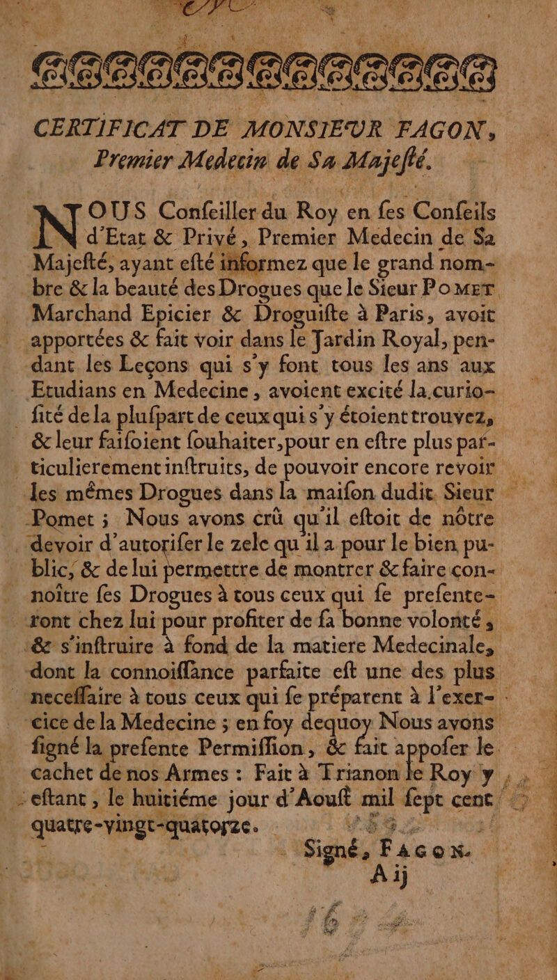 CERTIFICAT DE MONSIEUR FAGON, Premier Medecin de Sa Majefé. TOUS Confeiller du Roy en fes Confeils LN d'Etat &amp; Privé, Premier Medecin de Sa Majefté, ayant efté informez que le grand nom Marchand Epicier &amp; Droguifte à Paris, avoit apportées &amp; fait voir dans le Tardin Royal, pen- dant les Leçons qui s'y font tous les ans aux Etudians en Medecine , avoient excité la curio- . fité dela plufpart de ceux qui s’y étoienttrouvez, &amp; leur faifoient fouhaiter,pour en eftre plus paf- Pomet ; Nous ayons crü qu'il éftoit de nôtre . devoir d’autorifer le zele qu il a pour Le bien pu- blic, &amp; de Pape de montrer &amp; faire con- noître fes Drogues à tous ceux qui fe prefente- font chez lui pour profiter de fa bonne volonté , quatre-vingt-quatorze. : 5 FA | Signé, Facon 1j F