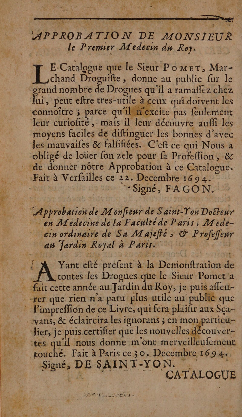 : LAS PART 4 4 APPROBATION DE MONSIEUR le Premier Medecin du Roy. | E-Catalogue que le Sieur PomrT, Mar- EE hard Droguifte, donne au public fur le rand nombre de Drogues qu'il à ramaflez chez Di. peut eftre tres-utile à ceux qui doivent les <connoître ; parce qu'ilmexcite pas feulement leur curiofité ,- mais il leur découvre aufli les moyens faciles dé diftinguer les bonnes d'avec les mauvaifes &amp; falfifiées. C'eft ce qui Nous a obligé de loüer fon zele pour fa Profeflion, &amp; . de donnér nôtre Approbation à ce Catalogue. Fait à Verfailles ce 22. Decembre 1694. | ‘Signé, FAGON. Approbation de M onfieur de S'arnt-Ton Doëteur en Medecine de la Faculté de Paris, Mede- cin ordinaire de Sa Majeté >» € Profeffenr an Jardin Royal à Paris | { À Yant efté préfent à [a Demonttration de . toutes les Drogues que le Sieur Pomet'a - fait cette année au Jardin du Roy, je puis afleu- -rer que rien n'a paru plus utile au publie que l'impreflion de ce Livre, qui fera plaifir aux Sça- .vans, &amp; éclaircira les ignorans ; en monparticu- lier, je puis certifier que les nouvelles découver- tes qu'il nous donne m'ont merveilleufement touché. Fait à Paris ce 30. Decembre 1694. Signé, DE SAINT-YON. . DR CATALOGUE PORTES en ER NE