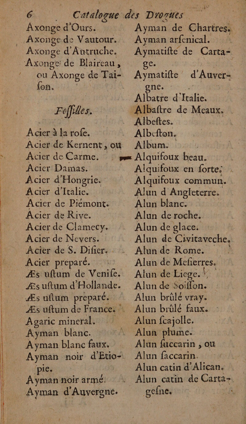 RE ——_— Axonge d'Ours. Axonge d'Autruche. ou Axonge de Tai- {on. Filles. À cier à la rofe. Acier de Kernent, ou Acier Damas. Acier d'Hongrie. Acier d'Italie. Acier de Piémont. Acier de Clamecy. Acier de Nevers. Acier de S. Difier. Âcier préparé. | Æs uüuftum de Venife. ZÆs uftum d’'Holla nde. Æs uftum preparé. Aparic mineral. Ayman blanc. Ayman blanc faux. pie. À yman noir armé. Ayman d'Auvergne: Ayman de Chartres. À Ayman arfenical. Aymatifte de Carta- ge. ae Aymatifte d'Auver- _gne. Albaftre de Meaux. Albeftes. Albcfton. Album. Alquifoux en fortes. Alquifoux commun. Alun d Angleterre. Alun blanc. Alun de roche. Alun de glace. Alun de Civitaveche. Alun de Rome. Alun de Mefierres. Alun de Liege. * L Alun de Soiffon. Alun brülé vray. Alun brülé faux. : Alun fcajolle. Aluñ plume. Alun fuccarin , ou Aljun faccarin. Alun catin d’Alican. g$he