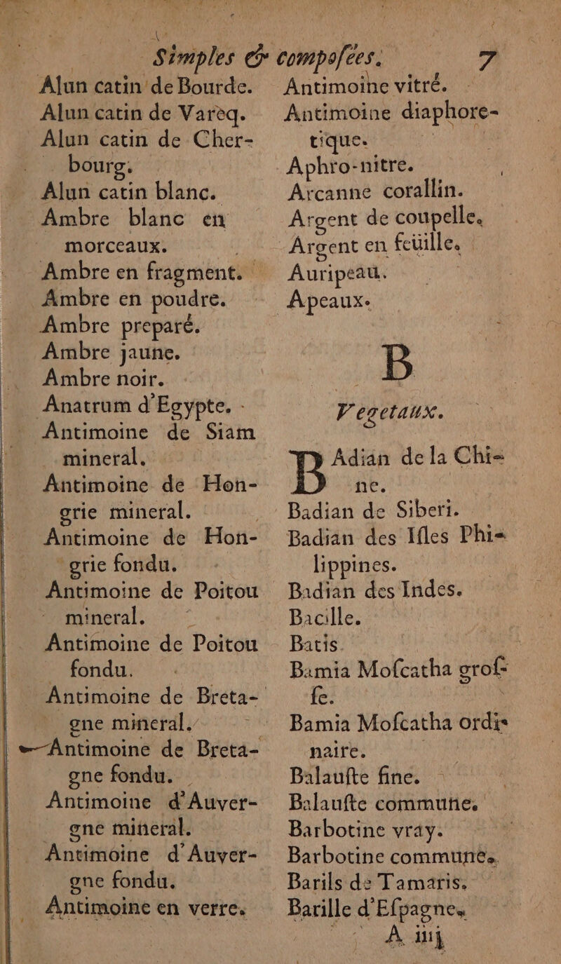 TS Alun catin de Bourde. Alun catin de Varèq. Alun catin de Cher- … bourg. Alun catin blanc. Ambre blanc en morceaux. Ambre en poudre. Ambre preparé. Ambre jaune. Ambre noir. Anatrum d'Egypte. Antimoine de Siam mineral. Antimoine de Hon- grie mineral. 1 Antimoine de Hon- _grie fondu. Antimoine de Poitou mineral. Antimoine de Poitou fondu. _ gne mineral, gne fondu. Antimoine d'Auver- _ gne mineral. Antimoine d'Auver- one fondu. Antimoine en verre. té Antimoine vitré. Antimoine diaphore- tique. : Aphro:nitre. | Arcanne corallin. Argent de coupelle. Argent en fcüille. Auripeau. Apeaux- B 4 egetaux. ÂAdian de la Chi- ne. Badian de Siberi. Badian des Ifles Phi= lippines. Badian des Indes. Bacille. Batis. Bimia Mofcatha grof- {e. \ Bamia Mofcatha ordis naite. | | Balaufte fine. Balaufte commune. Barbotine vray. Barbotine communes. Barils de Tamaris, Barille d'Efpagne, _; Ad