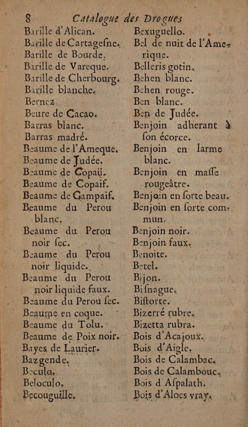 Barille de Cartagefne. Barille de Bourde. - Barille de Vareque. Banille blanche. Berncz. Bcure de Cacao. Barras blanc. Barras madré. Bsaume de l’Ameque. . Bsaume de Judée. B:aume de Copai. -Beaume de Copaif. Beaume du Perou blanc. Beaume du Perou noir fec. B:aume du Perou noir liquide. Bcaume du Perou noir liquide faux. B:aume du Perou fec. Beaune en coque. Beaume du Tolu.\. Beaume de Poix noir. Bayes de Laurier. Bazgende. Beculo. Beloculo. | Becouguille. Bel de nuit de l’'Ame- rique. : Belleris gotin. Bechen blanc. Bthen rouge. Ben blanc. èn de Judée. Benjoin adherant à fon écorce. Benjoin en larme blanc. rougcâtre. Benjoin en forte com: mun. Benjoin noir. Benjoin faux. Benoite. B:tel. Bijon. Bifnague. Biftorte. Bizerré rubre. Bizetta rubra. 4 Bois d'Acajoux. Bois d’Aigle. Bois de Calambac. Bois de Calambouc. Bois d Afpalath. Bois d'Aloes vray.