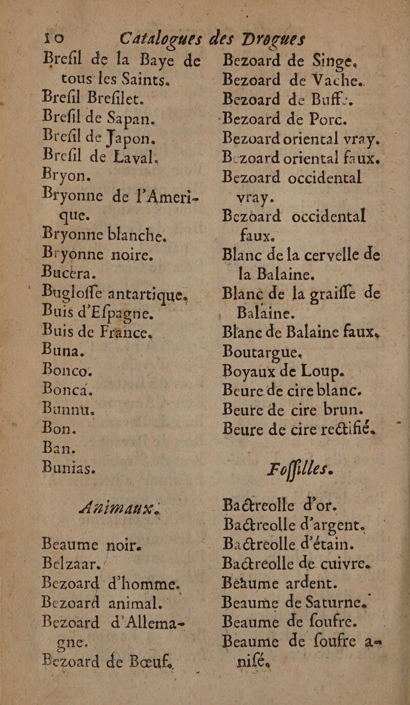 Brefl Brefilet. Brefil de Sapan. Brefil de Japon. Brefil de Eaval. Bryon. Bryonne de l’Ameri- que. Bryonne blanche. Bryonne noire. Buckra. | . Bugloffe antartique. Buis d'Efpagne. Buis de France. Buna. Bonco. Bonca. Bunnu. Bon. Bain. Bunias. AHIAUX. Beaume noire Bélztar. 7 | Bezoard d'homme. Bezoard animal. - Bezoard d’Allema- once. le) ER Bezoard de Bœuf. Bezoard de Buff:. Bezoard oriental vray. B:z0ard oriental faux. Bezoard occidental vray. | Bcezoard occidental faux. Blanc de la cervelle de la Balaine. Blanc de la graifle de Balaine. Blanc de Balaine faux. Boutargue. Boyaux de Loup. Beure de cire blanc. Beure de cire brun. Beure de cire rectifié. Foffilles. Ba@reolle d'argent. Baidreolle d’étain. Bactréolle de cuivre. Bérume ardent. Beaume de Saturne. Beaume de foufre. Beaume de foufre = EC A |