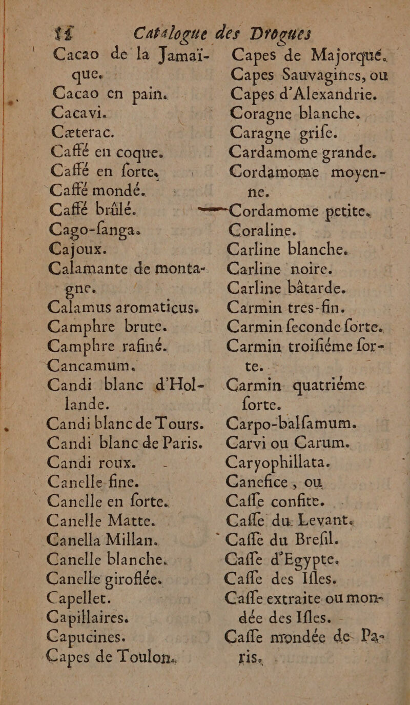 Cacao en pain. Caca vi. Czæterac. Caffé en coque. Caffé en forte. Caffé mondé. Café brûle. Cago-fanga. Cajoux. Calamante de monta- gne. Calamus aromaticus. Camphre brute. Camphre rafiné. Cancamum. Candi blanc d'Hol- lande. = Candi blanc de Tours. Candi blanc de Paris. Candi roux. Canelle-fine. : Cancdlle en forte. : Canelle Matte. Canella Millan. Canelle giroflée. Capelle. Capillaires. Capucines. Capes de Toulon. Capes d'Alexandrie. Coragne blanche. Caragne grife. | Cardamome grande. Cordamome moyen- he. Coraline. Carline blanche. Carline noire. Carline bâtarde. Carmin tres-fin. Carmin feconde forte. Carmin troifiéme for- tes: forte. Carpo-balfamum. Carvi ou Carum. Caryophillata. Canefice, où Caffe confite. Cafle du Levant. Caffe d'Egypte. Cafe re Calle extraite ou mon: dée des Ifles. - Cafle nrondée de. Pa- FISe :
