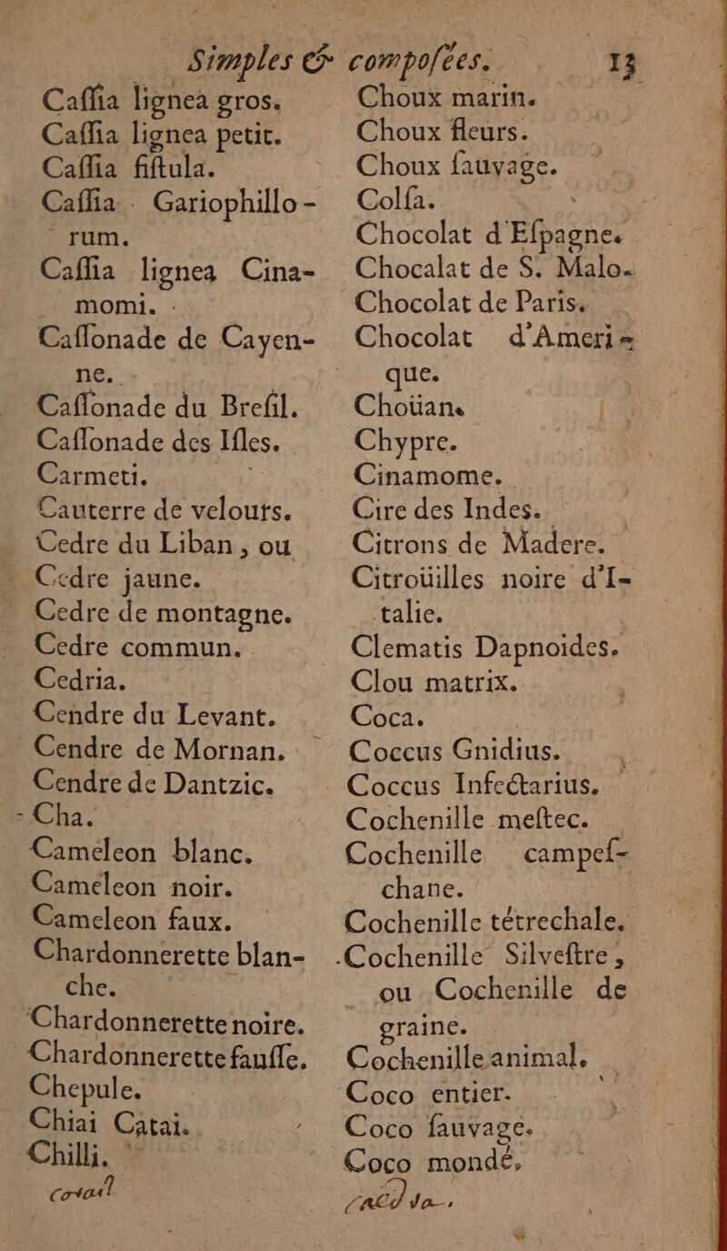 Caffia lignea gros. Caflia lignea petit. Cafia fiftula. Caflia.. Gariophillo- rum. Caflia lignes Cina- momi. Caflonade de Cayen- ne. Caflonade du Brefil. Caflonade des Ifles. Carmeti. Cauterre de velouts. . Cedre du Liban, ou Ccdre jaune. - Cedre de montagne. Ccdre commun. Cedria. Cendre du Levant. Cendre de Mornan. Cendre de Dantzic. - Cha. | _ Cameleon blanc. Cameleon noir. Cameleon faux. Chardonnerette blan- che. | Chardonnerette noire. Chepule. Chiai Catai. Chill. [Œ toi? Choux marin. Choux fleurs. Choux ESS à Colf2. Chocolat d Efpagne. Chocalat de S: DRE Chocolat de Paris. Chocolat d'Ameri= que. Choüan LS Chypre. | Cinamome. Cire des Indes. | Citrons de Madere. Citroüilles noire d'I- talie. Clou matrix. Coca. Coccus RAT HR Cochenille meftec. Cochenille campef- chane. Cochenille tétrechale. ou Cochenille de raine. Cochenilleanimal, Coco entier. Coco fauvage, Coco mondé, De va,