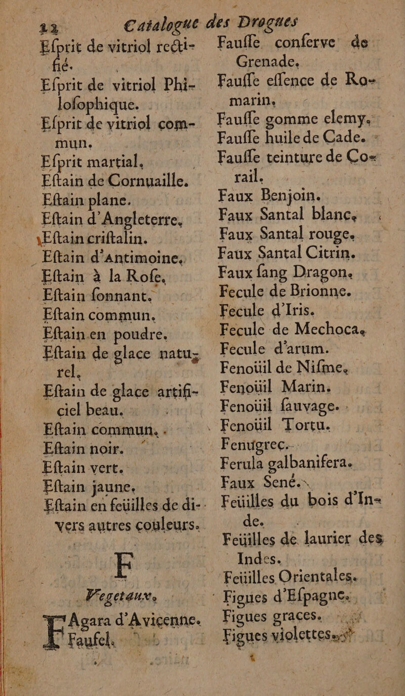 Efprit de vitriol reéti- fié. Efprit de vibro Phi- lofophique. Efprit de vitriol com- mun. Efprit martial. | Eftain de Cornuaille. Eftain plane. | \Eftain criftalin. HO À Fe Eftain commun. Eftain en poudre. rel, ciel beau. Eftam commun. : Eftain noir. Eftain vert. Eftain jaune. vers autres couleurs. Æ _Wegctauxe Faufel. Fauffe conferve de Grenade. Fauffe eflence de Ro- marin. Faufle huile de Cade. - Faufle teinture de Co= rail. Faux Benjoin. | Faux Santal blanc. : Faux Santal rouge. Faux Santal Citrin. Faux fang Dragon. Fecule de Brionne. Fecule d’Iris. | Fecule de Mechoca, Fecule d’arum. Fenoüil de Nifme. Fenoüil Marin. Fenugrec.- Ferula galbanifera. Faux Sené.… Feüilles du bois d’ fre de. Feüilles dé laurier des Indes. Feüilles Orientales. Figues graçes. Figues violettes.+?