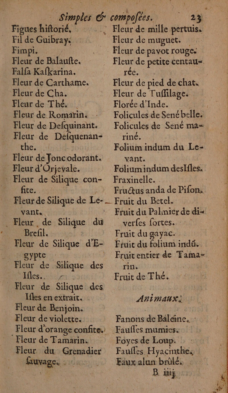 Figues hiftorié, : Fleur de mille pertuis. Fil de Guibray. © Fleur de muguet. Fimpi. : Fleur de pavot rouges Fleur de Balaufte. Fleur de petite centau=. Falfa Kafkarina. rée. | Fleur de Carthame. Fleur de pied de chat. Fleur de Cha. Fleur de Tuffilage: Fleur de Thé. | Florée d'Inde. | Fleur de Romarin. : Folicules de Senébelle. Fleur de Defquinant. Folicules de Sené ma= Fleur de Défquenan- riné. the. Folium indum du Le- * Fleur de foncodorant. vant. Fleur d'Orjevale. Foliumindumdeslfles. _ Fleur de Silique con- Fraxinelle. _ fite Frudus anda de Pifons Fleur de Silique de Le-_ Fruit du Betel. vante. | ‘ Fruit du Palmier de di= _ Fleur de Silique du verfes fortes. Brefil. Fruit du gayac. Fleur de Silique d'E- Fiuic du folium indé. N'Ipypte | Fleur de Silique des rin. Hess ice Fruit de Thé. Fleur de Silique des. | Ifles en extrait. | ANIMAUX Fleur de Benjoin. | Fleur de violette. Fanons de Baleine. : Fleur d'orange confite. Faufles mumies. Fleur de Tamarin. Foyes de Loup. Fleur du Grénadier Faufles Hyacinthe, fuvage. : :. Fauxalun brûlé. B. IT
