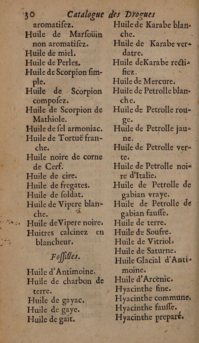 ‘4 Ô __ aromatifez. Huile de Maï{otin _ non aromatifez. Huile de miel. | Huile de Perles. ‘Huile de Scorpion fim- pie. Huile ! CA Huile de Scorpion de Mathiole. Huile de fel armoniac, Huile de Tortué fran- che. Huile noire de corne de Cerf. RAR | Huile de fregates. Huile de foldat. : Huilede Vipore blan- che. Huittes calcinez en blancheur. “Foffilles. Huile d'Antimoine. Huile de charbon de “terre. : Huile de gayac. Huile de gaye. Huile de gait. che. : Huile de Karabe ver: datre. Huile deKarabe recti: fiez. de. Huile de Mercure. Huile de Petrolleblan: … che. | Huile de Petrolle rou- AL ie de Petrolle jai Huile de Petrolle ver- te: Huile de Petrolle nois re d'Italie. | Huile de Petrolle de gabian vraÿe. Huile de Petrolle de ! gabian faufle. . | Huile de terre. Huile de Soufre. Huile de Vitriol: Huile de Saturne. Huile Glacial d'Anti: | moine: Huile d’'Arcenic. | Hyacinthe commufics RARE Dep) #