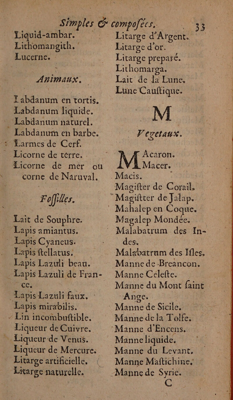 Liquid-ambar. Lithomangith. ‘ Lucerne. ANIMAUX. TZ abdanum en tortis. Labdanum liquide. Labdanurm naturel. Labdanum en barbe. Licorne de terre. Licorne de mer ou corne de Naruval. Foffiles. _ Lait de Souphre. Lapis amiantus. PERLE Cyaneus. Lapis ftellatus. Lapis Lazuli beau. _ Lapis Lazuli de Fran- ce. Lapis Lazuli faux. Lapis mirabilis. - Lin incombuftible. Liqueur de Cuivre. Liqueur de Venus. Liqueur de Mercure. Litarge artificielle, Litarge naturelle. Litarge d’ Argent. Litarge d'or. Litarge prepañ é. Lithomaroa. Lait de 12 Lune, s'0s Lune Cauftique. A Vevetaux. Acaron. Macer. | Magifter de Corail. Magalep Mondée, Malabatrum des In- des. Malabatrum des Ifles, Manne de Breancon. Manne Celefte. Manne du Mont faint ‘Ange. Manne de la T'olfe. Manne liquide, Manne du Levant, Manne Maftichine. Manne de Syric. @)