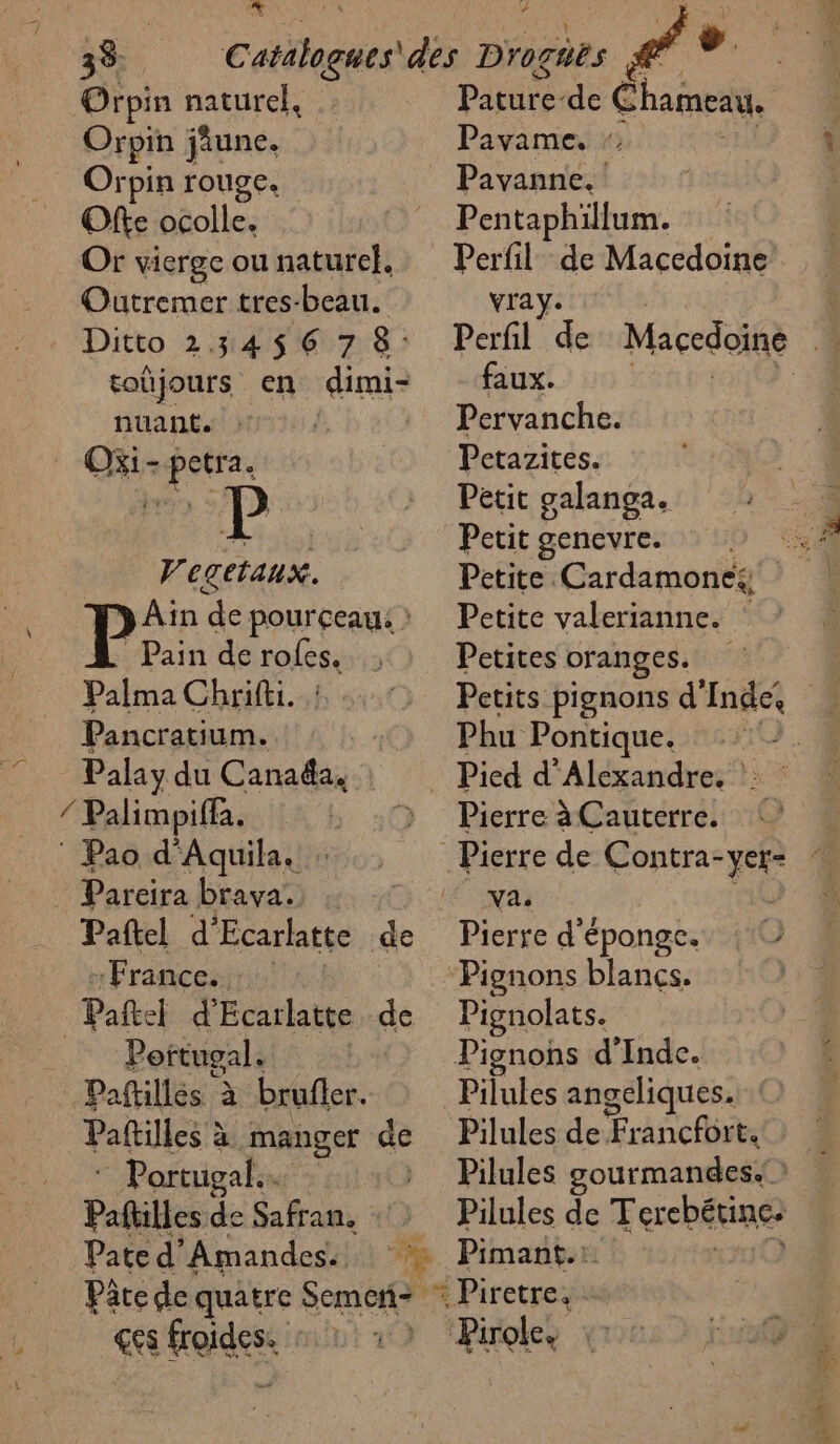 do À Orpin naturel, Orpin june. Ofte ocolle. Or vierge ou naturel. Outremer tres-beau. Ditto 23456 7 8: toüjours en dimi- nuant. Oxi s petra . Vegetaux. P>: de pourçeau: : Pain de roles, Palma Chrifti. Pancratium. Palay du Matalés © Pao d'Aquila. Parcira brava. - France. Portugal. Paftillés à brufler. Paftilles à à manger de : Portugal. | | Pature-de Chaine, Pentaphillum. Perfil de Macedoine vray. Perfil de faux. Pervanche. Petazites. Petit genevre. Petite. Cardamone:, Petite valerianne. Petites oranges. Phu Pontique. Va. Pignons blancs. Pignolats. Pilules angeliques. O Pilules de Francibr CO Paftilles F Safran, ::: Pilules de Terebétine: Pate d'Amandes. À Pimant.: Pâte de quatre et 6 Piretreps ges froides: ‘Pirole,