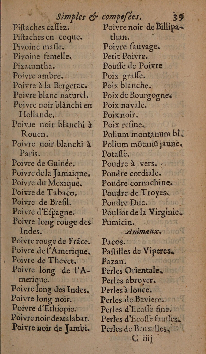 Piftaches caflez,. Piftachesen coque. Pivoine mafle. * Pivoine femelle. Pixacantha. Poivre ambre. Poivre à la Bergerac. Poivre blanc naturel. = Poivre noir blänchien Hollande. Rouen. . Poivre noir blanchi à De ‘Paris. | Poivre de Guinée. . Poivredela Jamaique, _ Poivre de Tabaco. Poivre de Brefil. Poivre d'Efpagne. Indes. Poivre rouge de Fräce. Poivre de l’Amerique. Poivre de Thevet. Poivre long. de l’A- merique. | Poivre long des Indes. Poivre long noir. Poivre d’Ethiopie. Poivre noir demalabar. Poivre noir de Tambi. than, Poivre fauvage. Petit Poivre. Pouffe de Poivre Poix grafle. Poix blanches : Poix de Bourgognes Poix navale. Poixnoir. Poix refine. Polium môtanü jaune. Potalle. Poudre à vers. :. Poudre cordiale. Pondre cornachine, Poudre de Troyes« Poudre Duc. 1. Pouliot de la Virginie, Pumicin. Di . LARIMANUX Pacos.: Pazan. Perles Orientate. Perles abroyer. Perles à lonce. Perles de Baviere. : Perles d’'Ecofle fine. Pertes d'Ecoffe fruiless