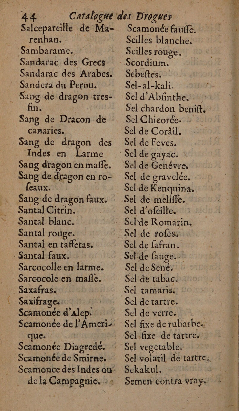 Salcepareïlle de Ma- renhan. al Sambarame. Sandarac des Grecs Sandarac des Arabes. Sandera du Perou. Sang de dragon tres- n. Sang de Dracon de Canaries. Sang de dragon des Indes en Larme Sang dragon en malle. Sang de dragon en ro- feaux. Sang de dragon faux. Santal blanc. Santal rouge. Santal en taffetas. rS Sarcocolle en larme. Sarcocole en mafle. Saxifrage. Scamonée d'Alep. Scamonée de l’Ameri- que. Scamonée Diagredé. Scamonée faufle. Scilles blanche. Scilles rouge. Sébeftes, Sel-al-kali. Sel d'Abfnthe. Sel chardon benift, Sel Chicorée- Sel de Coräil. Sel de Feves. Sel de gravelée. Sel de Kenquira. Sel d’ofcille. Sel de fafran. Sclde fauge.- Sel de Sené. Sel de tabac. Sel tamaris: Sel de tartre. Sel de verre. Sel fixe de rubarbe. Sekakul.
