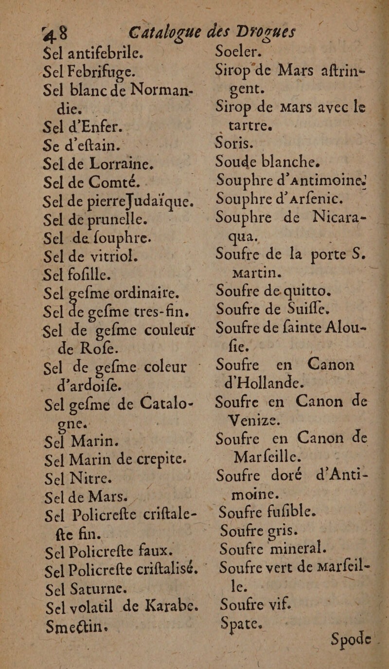 43 Sel antifebrile. Sel Febrifuge. Sel blanc de Norman- die. . Sel d’Enfer. Se d'eftain. . Sel de Lorraine. Sel de Comté. . Sel de pierreJudaïque. Sel de prunelle. Sel de fouphre. Sel de vitriol. Sel fofille. Sel gefme ordinaire. Sel de gefme tres-fin. Sel de gefme couleur de Rofe. Sel de gefme coleur : . d’ardoile. Sel gefme de Catalo- RAR ui | Sel Marin. j | Sel Marin de crepite. Sel Nitre. Sel de Mars. Sel Policrefte criftale- {te fin. _ Sel Policrefte faux. _ Sel Saturne. Sel volatil de Karabe. Smeétin: < { Soeler. Sirop de Mars aftrin- gent. Sirop de Mars avec le _tartre. | Soris. Soude blanche. Souphre d’arfenic. Souphre de Nicara- ua. Soufre de la porte S. Martin. 4 Soufre de quitto. Soufre de Suifle. Soufre de fainte Alou- fie. Soufre en Canon d'Hollande. Soufre en Canon de Venize, k Soufre en Canon de Marfeille. Soufre doré d’Anti- . . moine. Soufre vert de mMarfeil- ? le. DE Spate. +3 ; Spode . {