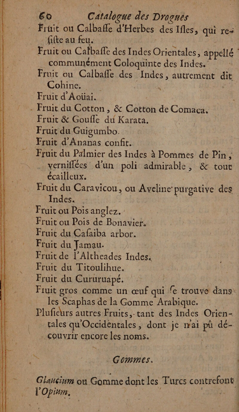 Fruit ou Calbaffe d'Herbes des Ifles, qui re fifte au feu. Fruit ou Cafbafle des Indes Orientales, appellé .… communément Coloquinte des Indes.’ + Fruit ou Calbafle des Indes, autrement dit Cohine. l | Fruit d'Aoûai. | Fruit du Cotton , &amp; Cotton de Comaca. Fruit &amp; Goufle du Karata. Fruit du Guigumbo. | Fruit d’Ananas confit. Fruit du Palmier des Indes à Pommes de Pin ; % verniflées d’un poli admirable , &amp; tout écailleux. Fruit du Caravicou, ou Aveline purgative des Indes. | ai . Fruit ou Pois anglez. : Fruit ou Pois de Bonavier. Fruit du Cafaiba arbor. Fruit du Jamau. Fe Fruit de l’Altheades Indes. Fruit du Titoulihue. Fruit du Cururuapé. | Fruit gros comme un œuf qui fe trouve dans: les Scaphas de la Gomme Arabique. | Pluficurs autres Fruits,-tant des Indes Orien- tales qu'Occidéntales, dont je mai pù dé- couvrir encore les noms. D. ÿ | Gommes. ñ Glancinm ou Gomme dont les Turcs contrefont : L