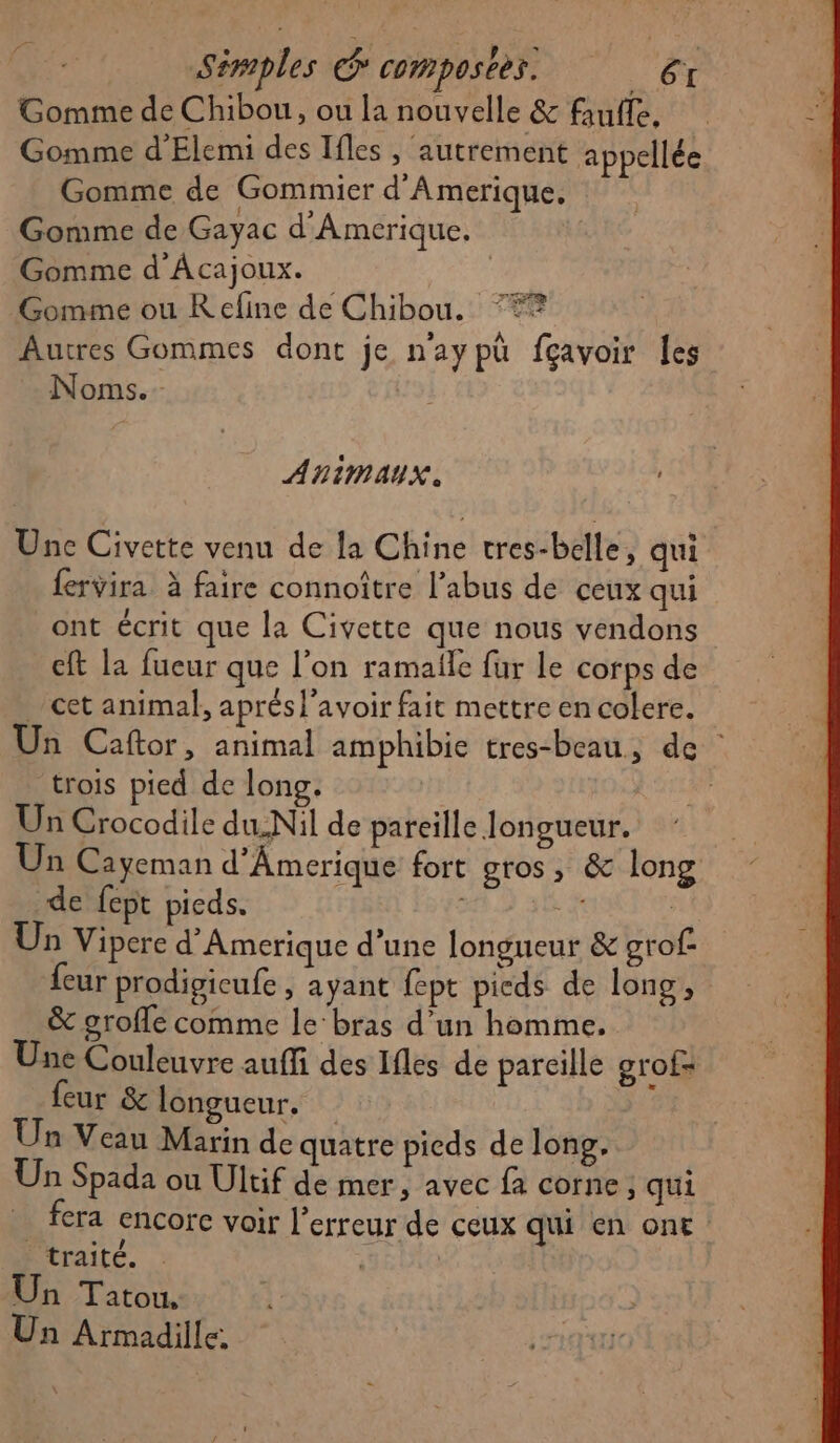 Simples &amp; composer. Ms Gomme de Chibou, ou la nouvelle &amp; faufle, Gomme d'Elemi des Ifles , autrement appellée Gomme de Gommier d'Amerique. Gomme de Gayac d'Amerique. Gomme d Acajoux. Gomme ou R efine de Chibou. Autres Gommes dont je n'aypû fçavoir les Noms. QuaT ARIMAUX. Une Civette venu de la Chine tres-belle, qui fervira à faire connoître l'abus de ceux qui ont écrit que la Civette que nous vendons cft la fueur que l'on ramale fur le corps de cet animal, aprésl'avoir fait mettre en colere. Un Caftor, animal amphibie tres-beau, de trois pied de long. | À Un Crocodile dusNil de pareille Jongueur. Un Cayeman d’Amerique fort gros, &amp; long de fept pieds. Eh | Un Vipere d’Amerique d’une longueur &amp; grof. {eur prodigicufe , ayant fept picds de long, &amp; grofle comme le‘bras d’un homme. Une Couleuvre auffi des Ifles de pareille grof= feur &amp; longueur. ; Un Veau Marin de quatre pieds de long. Un Spada ou Ultif de mer, avec fa corne, qui | fera ençorc voir l'erreur de ceux qui en ont traité. | | Un Tatou, Un Armadille.