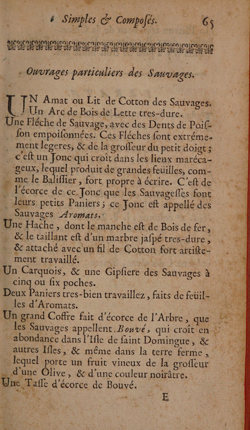 + Ouvrages particuliers des Sanvages. e 1 N Amat ou Lit de Cotton des Sauvages. K_/ Un Arc de Bois de Lette tres-dure. | fon empoifonnées. Ces Fléches font extréme. ment legeres, &amp;.de la groffeur du petit doigt ; € cft un Fonc qui croît dans les lieux maréca- . geux, lequel produit de grandes feuilles, com- … l'écorce de ce. Tonc que les Sauvagefles font _ leurs petits Paniers; ce Jonc cft appellé des _ Sauvages Aromats.: Une Hache , dont le manche cft de Bois de fer, &amp; attaché avec un fil de Cotton fort artife- ment travaillé. | | Un Carquois, &amp; une Gipliere des Sauvages à cinq ou fix poches. pe Deux Paniers tres-bien travaillez , faits de feüil- les d’Aromats. Un grand Coffre fait d’écorce de l'Arbre si que abondance dans l’Ifle de faint Domingue, &amp; autres Ifles, &amp; même dans la terre ferme, lequel porte un fruit vineux de la eroffeur … d'une Olive, &amp; d’une couleur noirâtre, : Une Tafle d'écorce de Bouvé. |