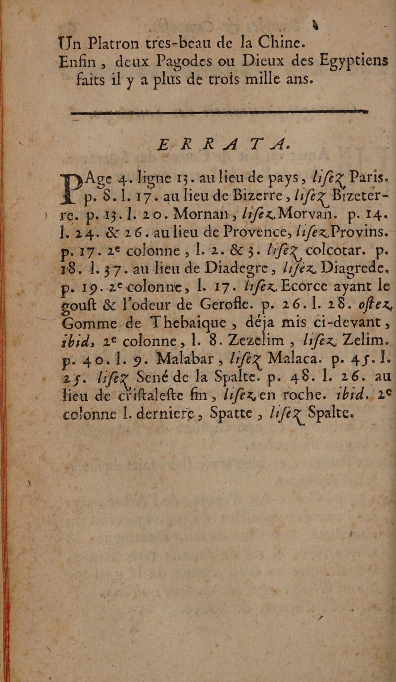 Un Platron tres-beau de la Chine. Enfin, deux Pagodes ou Dicux des Egyptiens faits il y a plus de crois mille ans. ER RAT A Age 4. ligne 13. au lieu de pays, 1/67 Paris. p. 8.1. 17. au lieu de Bizerre, life Bizeter- re. p.13. 1. 20. Mornan, lex Morvan. p.14. 1.24. &amp; 26. au lieu de Provence, /:/ex. Provins. p- 17. 2° colonne , |. 2. &amp; 3. lifez colcotar. p. 18. 1. 37. au lien de Diadegre, /fex Diagrede. . 19.2Ccolonne, |. 17. lfez Ecorce ayant le gouft &amp; l'odeur de Gerofle. p. 26.1. 28. offez, Gomme de Thebaique , déja mis ci-devant, ibid, 2° colonne, 1. 8. Zezelim , diféx Zelim. p. 40. 1. 9. Malabar , Lfez Malaca. p. 45. 1° 25. lifez Sené de la Spalte. p. 48. 1. 26. au lieu de criftalefte fin, /fex en roche. :h1d.. 2€ colonne l. derniere, Spatte , 1/67 Spalte.