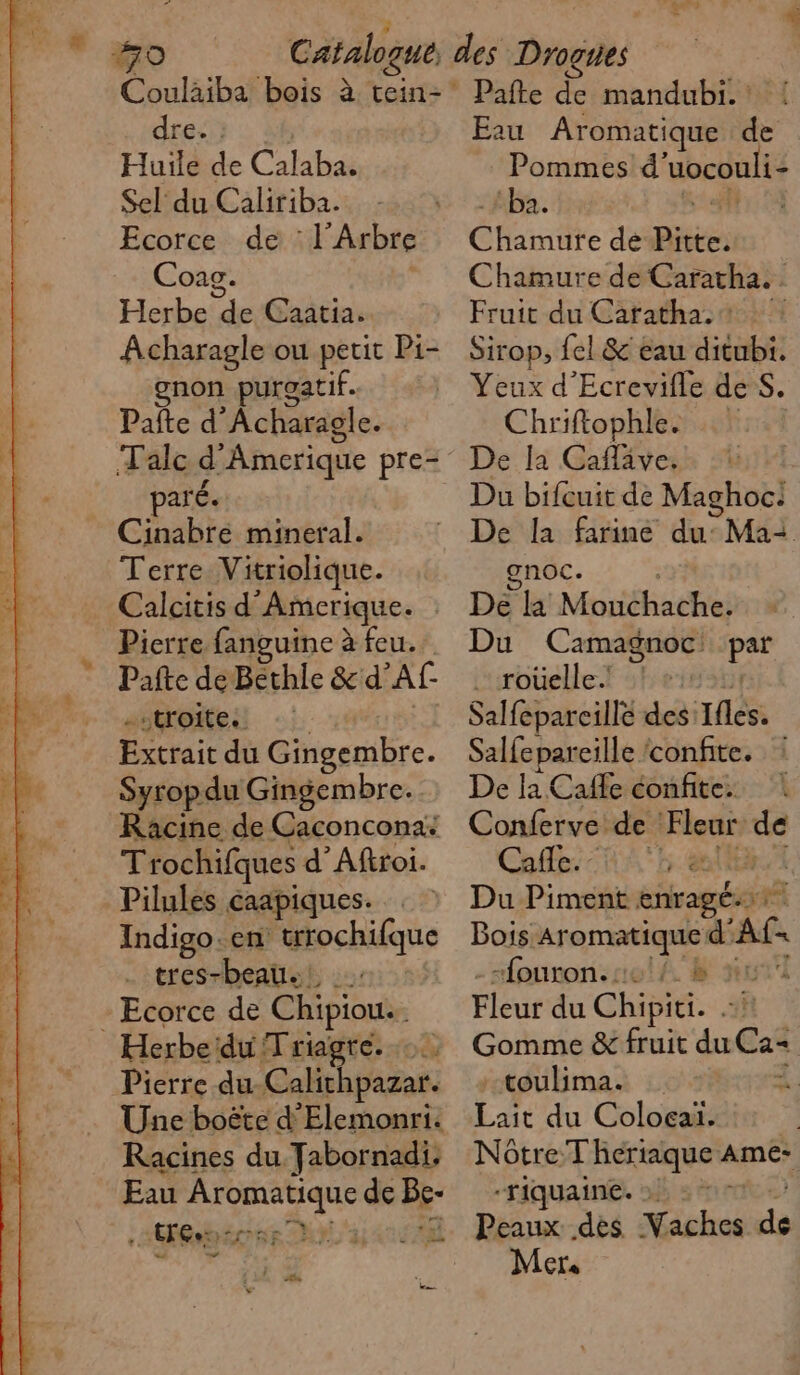 Coulaiba bois à tein- dre. : Huile de Calaba. Sel du Caliriba. | Ecorce de : l'Arbre Coag. Herbe de Caatia. Acharagle ou petit Pi- gnon puroatif. Pate d’ À charagle. Talc d Amerique pre- paré. Cinabré mineral. Terre Vitriolique. Calcitis d ‘Amerique. Pierre fanguine à feu. Pafte de Bethle &amp; d Af- -stroite. Extrait du Gingembre. Syropdu Gingembre. Racine de Caconcona: Trochifques d'Aftroi. Pilules caapiques. : Indigo.en étochique . tres-beau. - Ecorce de Chipiouie Herbe: duT riagre. Pierre du Calithpazar. Une boëte d'Elemonri. Racines du Fabornadi, Eau Aromatique de Be … (Fées ÉChÈE LYS 14224 AE Pafte de mandubi. : Eau Aromatique de Pommes d uocouli- ba. Éltriite dé mes Chamure de Caratha. Fruit du Carathast Sirop, {el &amp; éau ditubi. Yeux d’Ecrevifle de S. Chriftophle. De la Cafläve. Du bifcuit de Maghoc.: gnoc. De Mréhiadhes Du Camagnoc: Dee … roüelle. | Salfepareille des: Ifles. Salfepareille confite. : De la Cafe éonfite. | Conferve de di ve Cafe. | Du Piment enragé.… Bois. Aromatique d' Ac. -fouron. : B xl Flèur du Chipiti. L R Gomme &amp; fruit du Ca: -toulima. Lait du Coloeaiï. Nôtre:T heriaque ane -riquaine. VOTE La Peaux des Vaches de Mer.