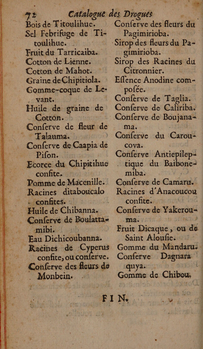 toulihue. Fruit du Tarricaiba. Cotton de Lienne. Cotton de Mahot. Graine deChipitiola. Gomme-coque de Le- .. vant. Huile de graine de Cotton. . Conferve de fleur de - * Tahiuma. Conferve de Caapia de Pifon. Ecorce du Chipitihue | confite. Pomme de Mäcenille. Racines ditaboucalo … confites. : 41 Huile de Chibanna. . Conferve de Boulatta- «mibi. | Eau Dichicoubanna. Racines de (Cyperus _ confite,ou conierve. Conferve des fleurs de Monbcin- Pagimirioba. gimirioba. Sirop des Racines du Citronnier. Effence Anodine com- pofée. Conferve de Taglia. Conferve de Calitiba, ma. Conferve du Carou- cova. Conferve Antiepilep= . tique du Baibonc- miba: Conferve de Cabo Racines d ’Anacoucou confite. | Conferve de Yakcrou* ma. » | Fruit Dit , où de Saint Aloufe. Gomme du Mandaru- Conferve Dagnara quy2. LJ Gomme de Chibou,