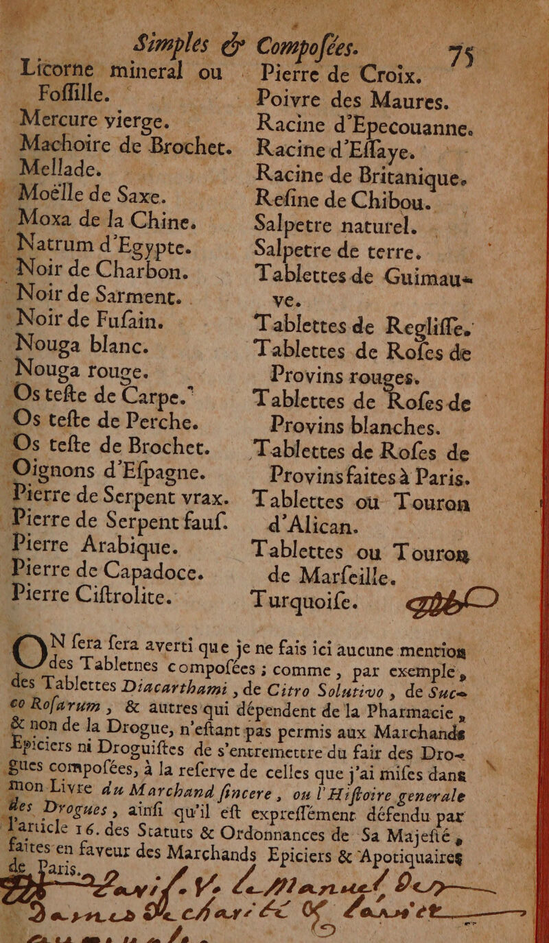 EP: | PRIE Pat L dE: [ ( _ Fofille. Mercure vierge. Machoire de Brochet. Mellide k Moëlle de Saxe. . Moxa de la Chine, Natrum d'Egypte. - Noir de Charbon. | _ Noir de Sairment. Noir de Fufain. -Nouga blanc. . Nouga rouge. Ostefte de Carpe.” Os tefte de Perche. Os tefte de Brochet. Oignons d'Efpagne. Pierre de Serpent vrax. Picrre de Serpent fauf. Pierre Arabique. Pierre de Capadoce. Pierre Ciftrolite. ompolées. Poivre des Maures. Racine d’Epecouanne. Racine d'Eflaye. Racine de Britanique, Kefine de Chibou. Salpetre naturel. … Salpetre de terre, Tablettes de Guimaux ve. Tablettes de Reglife. Tablettes de Rofes de Provins rouges, Provins blanches. Tablettes de Rofes de Provins faites à Paris. Tablettes où Touron d’'Alican. Tablettes ou Tourom _ de Marfeille. Turquoife. de Paris. < DE ani |: V2 N Dasnes Ye PRE PL e à am a 1» 2 Va :: \
