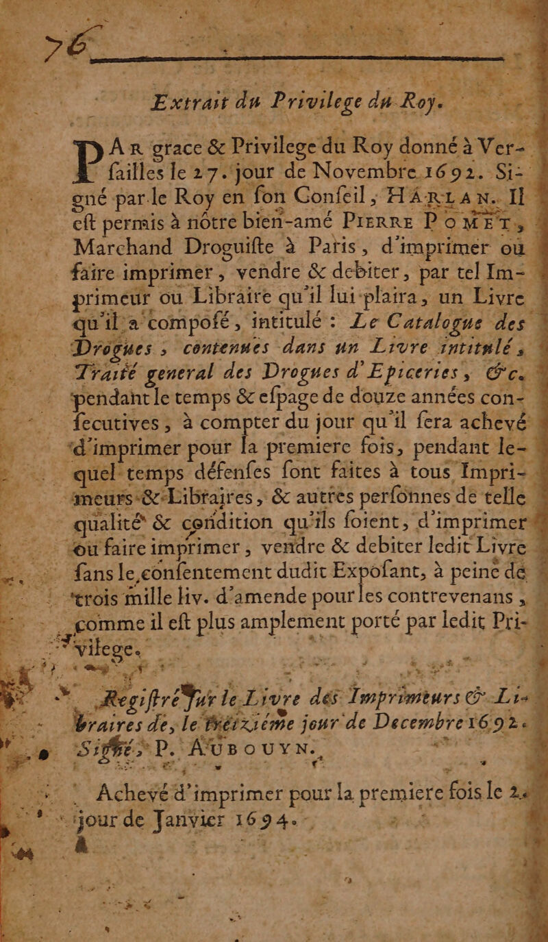 EE) pe” d < L : ser + | . vilege da Roÿ. ne LS SRE: RE: RER Extrait du Privilege &amp; JA n&amp; grace &amp; Privilege du Roy donné à Ver- Pine le 27. jour de Novembre1692. Si: ES. A4 7) E Éd - FO LT et gné par le Roy en fon Confeil; HARLAN. Il cft permis à nôtre bien-amé Prerre POMET, ! © Marchand Droguifte à Paris, d'imprimer où. _ faïre imprimer, vendre &amp; dcbiter, par tel Im- primeur où Libraire qu'il lui-plaira, un Livre _ quila compofé, intitulé : Le Catalogue des : pr … Drogues, contenues dans un Livre inritnlés &amp; Traité general des Drogues d'Epiceries, ca d ‘pendant le temps &amp; cfpage de douze années con- . - fecutives, à compter du jour qu'il fera achevé” - *d'imprimer pour la premiere fois, pendant le= ns quél'temps défenfes font faites à tous Impri= meurs @&amp;Libraires, &amp; autres perfonnes de telle qualité &amp; condition qu'ils foient, d'imprimer _ œufaireimprimer, vendre &amp; debiter ledit Livre : x= mn 2 te 4 « + 6 4 …. : fansle confentement dudit Ex ofant, à peine dé 4 1. rois mille Hv. d'amende pour les contrevenans , « k È . commeil eft plus amplement porté par ledit Pri-u 2 2 c'+ 0 ” » 1 re DE FE - Fyilege. vs Ro | d PE @S Plihes DV LES TE RES 0 RE a JE PI ET PL AS PR DS 7 x Recifréur le-Livre dés: Tinprimèurs GS P 14 Mots rie. 4 dé dt, 2 z ” à sh: rit 4 SEE Braires de; Le. PET XI éme jeur de Decembre1692e 7 LE 7: i à JA > rh à +, F° Sifé D. AUS OUYN., he | > Re DCE EPL CR A E 5 3 | F 3 + ! Acheyéd’imprimer pour La premiere fois le 24 os -nEY 1P P PRE SAR | . :* ‘jour de JanvVier 1694.-