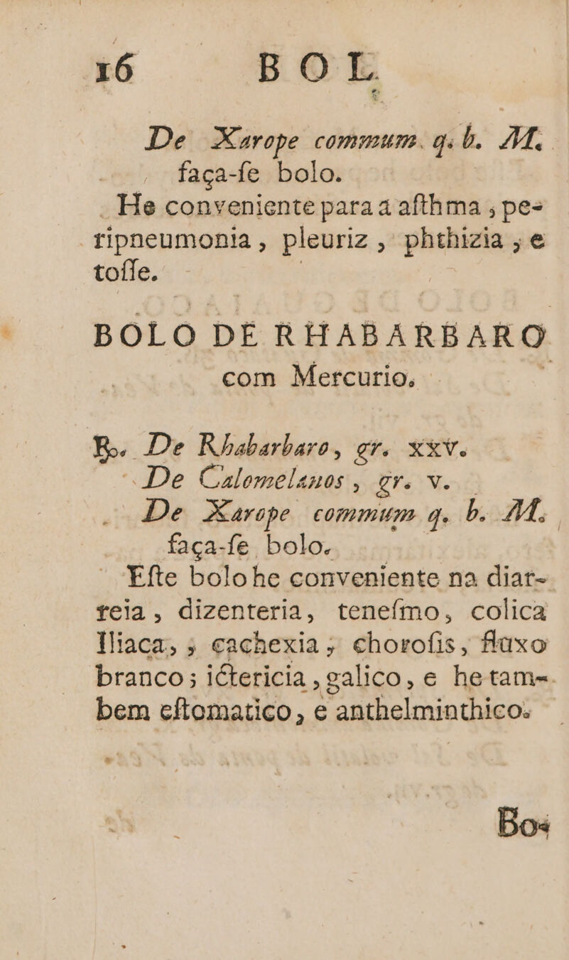 De Xarope commum qd. M. faça-fe bolo. - He conveniente para a afthma, pes ripneumonia , pleuriz, phthizia ; e tofle. BOLO DE RHABARBARO com Mercurio, Bo De Rhabarbaro, gr. Xv. “De rt o oEra 1% De Xarope commum q. b. 1, faça-fe bolo. “ Efte bolohe conveniente na diar= teia, dizenteria, teneímo, colica Hiaca, ; cachexia; chorofis, faxo branco; iétericia, galico, e hetam-. bem cftomatico, e anthelminthico. Bos