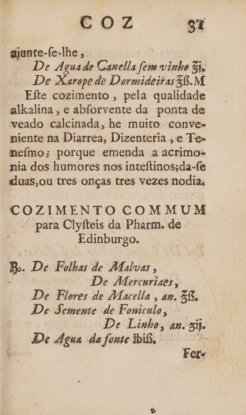 DZ mm “ejunte-fe-lhe , De Agua de Canella fem vinho iv De Xarope de Dormideiras58.M Efte cozimento , pela qualidade alkalina , e abforvente da ponta de veado calcinada, he muito conves niente na Diarrea, Dizenteria ,e Tes nefmo; porque emenda a acrimos nia dos humores nos inteítinos;da-fe «luas,ou tres onças tres vezes nodias ' COZIMENTO COMMUM. - para Clyíteis da Pharm. de Edinburgo. p. De Folhas de Malvas, De Mercnrines, De Flores de Macella , am. BR. De Semente de Fsindios | De Linho, an. si De Agua da fone bis, : Fete