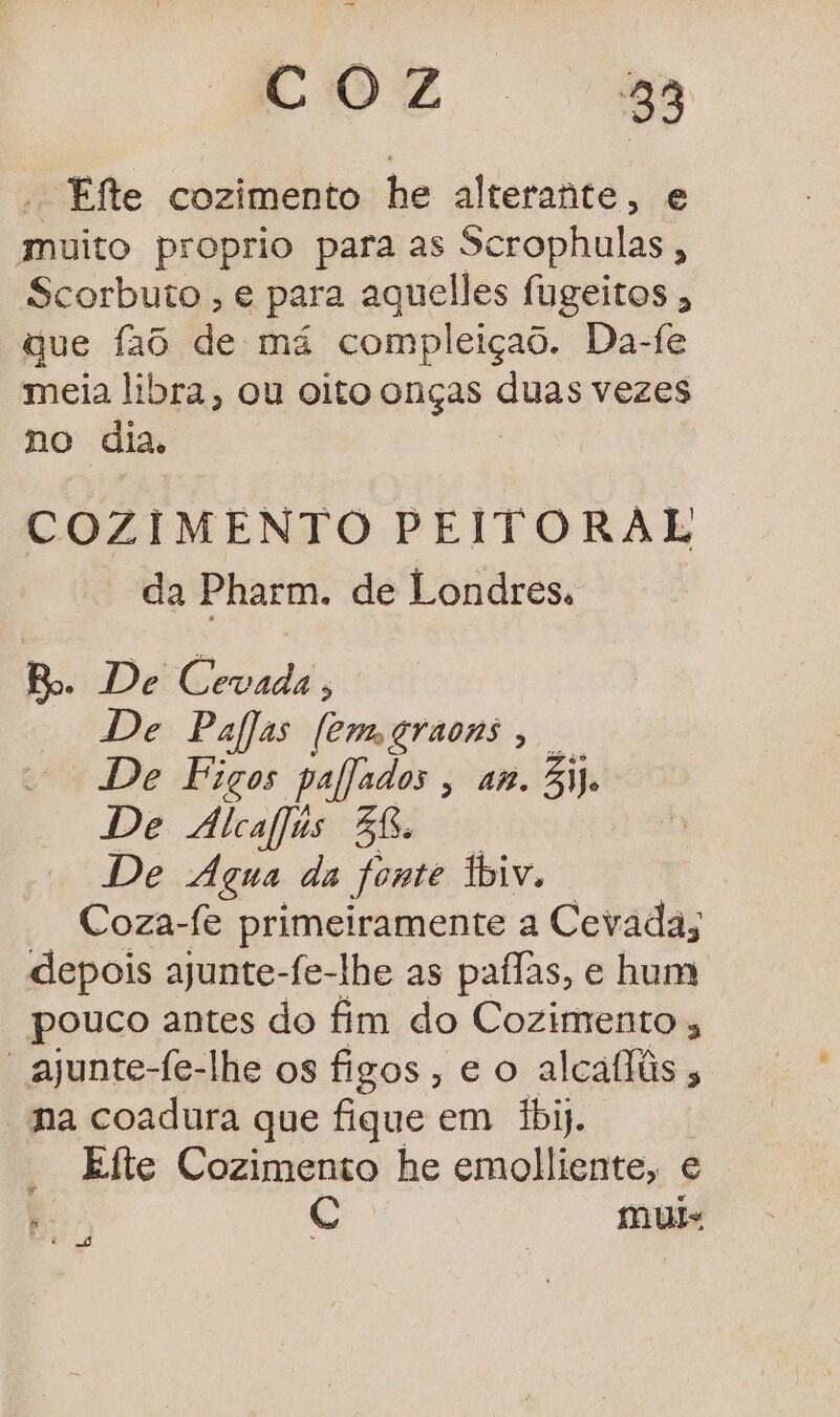 COZ 28 - Efte cozimento he alterante, e muito proprio para as Scrophulas, Scorbuto , é para aquelles fugeitos ; que 1a6 de má compleiçaô. Da-fe meia libra, Ou oito onças gua vezes no dia, COZIMENTO PEITORAL da Pharm. de Londres. Bo. De Cevada, De Palas femgraons, . De Figos paljados, an. Si De Álcafjus 58. De Água da fonte fbiv. Coza-fe primeiramente a Cevada; depois ajunte-fe-lhe as paílas, e hum pouco antes do fim do Cozimento ; “ajunte-fe-lhe os figos , eo alcaflis na coadura que fique em 1bij. Efte Cozimento he emolliente, e Ç muis E o,
