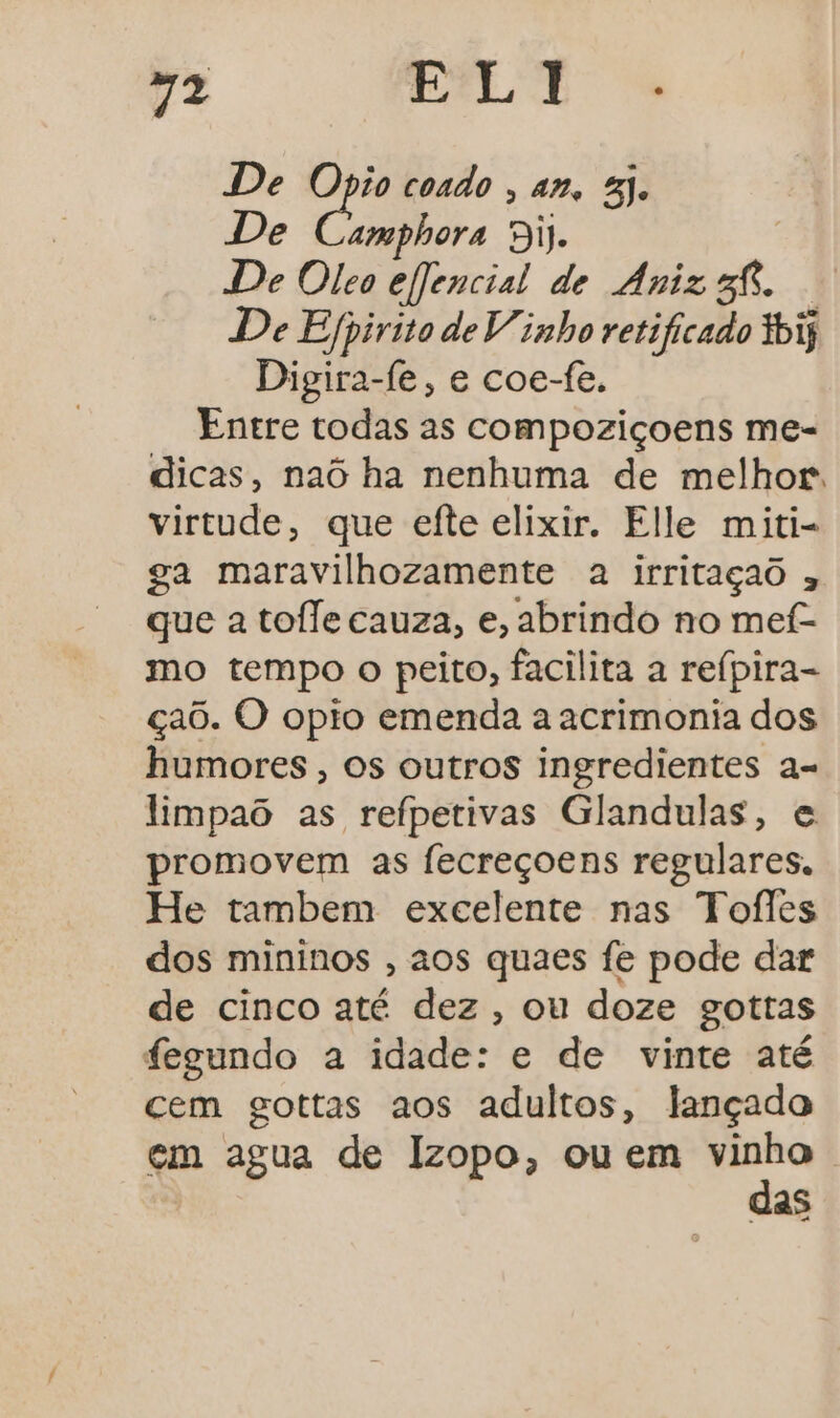 ”2 LT De Opio coado , an, 8). De Cindbore Bij. De Oleo efjencial de Aniz sf. De Espirito de Vinho retificado tbiy Digira-fe, e coe-fe. Entre todas as compoziçoens me- dicas, naó ha nenhuma de melhor. virtude, que efte elixir. Elle miti- ga maravilhozamente a irritaçao que a toffe cauza, e, abrindo no mef- mo tempo o peito, facilita a reípira- çaõ. O opio emenda a acrimonia dos humores , Os outros ingredientes a- limpaô as refpetivas Glandulas, e promovem as fecreçoens regulares. He tambem excelente nas Toíles dos mininos , aos quaes fe pode dar de cinco até dez, ou doze gottas fegundo a idade: e de vinte até cem gottas aos adultos, lançado em agua de Izopo, ou em go as