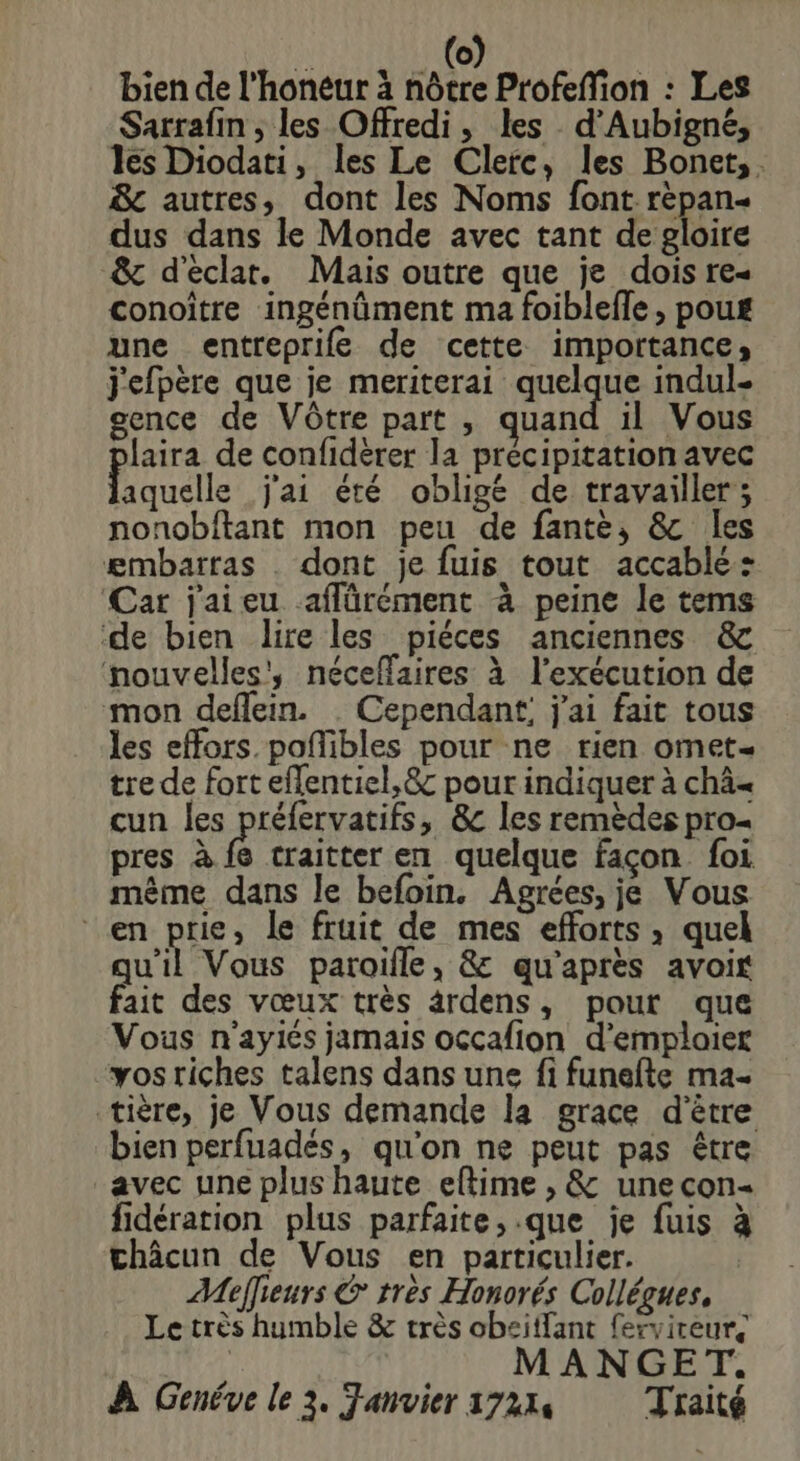 bien de l'honéur à nôtre Profeffion : Les Sarrafin , les Offredi, les d’Aubigné, les Diodati, les Le Clerc, les Bonet,. 8c autres, dont les Noms font rèpan- dus dans le Monde avec tant de gloire &amp; d'éclat. Mais outre que je dois re« conoître ingénûment ma foiblefle , poug une entreprife de cette importance, j'efpère que je meriterai quelque indul- gence de Vôtre part , quand il Vous laira de confidèrer la précipitation avec aquelle j'ai été obligé de travailler; nonobftant mon peu de fantè, &amp; les æmbatras . dont je fuis tout accablé: Car jaieu aflürément à peine le tems de bien lire les piéces anciennes &amp; nouvelles', néceffaires à l'exécution de mon deflein. . Cependant; j'ai fait tous les effors.pofñlibles pour ne rien omet= tre de fort eflentiel,&amp; pour indiquer à châ« cun les préfervatifs, &amp;c les remèdes pro pres à fe craitter en quelque façon foi mème dans le befoin. Agrées, je Vous en prie, le fruit de mes efforts , quel qu'il Vous paroifle, &amp; qu'après avoir fait des vœux très ardens, pour que Vous n'ayiés jamais occafion d’emploier vos riches talens dans une fi funefte ma. tière, je Vous demande la grace d'être bien perfuadés, qu'on ne peut pas être avec une plus haute eftime , &amp; une con- fidération plus parfaite, .que je fuis à châcun de Vous en particulier. Meffieurs &amp; tres Honorés Collégues, Le très humble &amp; très obeiffant fervireur, 1 MANGET. À Genéve le 3. Fanvier 17214 Traité