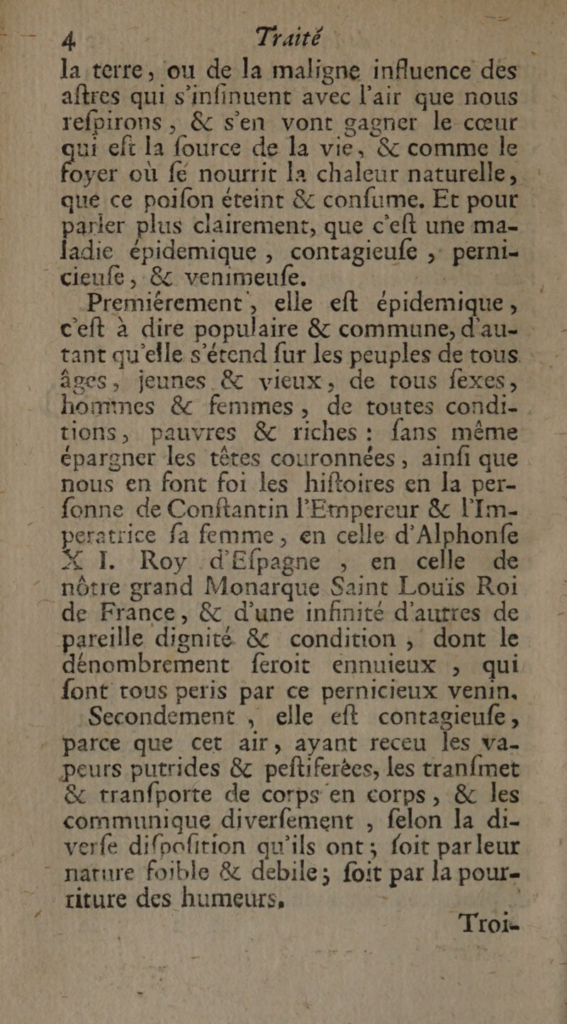 la terre, ou de la maligne influence des aftres qui s’infinuent avec l'air que nous refpirons ; & s'en vont gagner le cœur qui eft la fource de la vie, & comme le > parier plus clairement, que c'eft une ma- ladie épidemique , contagieufe ,: perni- cieufe, 8 venimeufe. sun Premiérement, elle eft épidemique, tant qu'elle s'étend fur les peuples de tous. âges, jeunes & vieux, de tous fexes, tions, pauvres & riches: fans même épargner les têtes couronnées, ainfi que nous en font foi les hiftoires en la per- fonne de Conftantin l'Etnpereur & l’Im- peratrice fa femme, en celle d’'Alphonfe 7 ef X I. Roy d'Eipagne ; en celle de nôtre grand Monarque Saint Louïs Roi de France, & d’une infinité d'autres de pareille dignité & condition ; dont le dénombrement feroit ennuieux ; qui font tous peris par ce pernicieux venin, Secondement , elle eft contagieufe, parce que cet air, ayant receu les va- peurs putrides & peftiferées, Les tranfmet & tranfporte de corps en corps, & les communique diverfement , felon la di- verfe difoafition qu'ils ont; foit parleur xiture des humeurs, ENRT Troi-